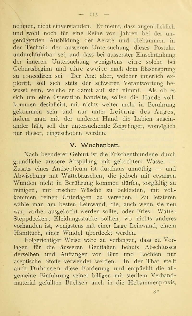 nehmen, nicht einverstanden. Er meint, dass augenblicklich und wohl noch für eine Reihe von Jahren bei der un- genügenden Ausbildung der Aerzte und Hebammen in der Technik der äusseren Untersuchung dieses Postulat undurchführbar sei, und dass bei äusserster Einschränkung der inneren Untersuchung wenigstens eine solche bei Geburtsbeginn und eine zweite nach dem Blasensprung zu concediren sei. Der Arzt aber, welcher innerlich ex- plorirt, soll sich stets der schweren Verantwortung be- wusst sein, welche er damit auf sich nimmt. Als ob es sich um eine Operation handelte, sollen die Hände voll- kommen desinflcirt, mit nichts weiter mehr in Berührung gekommen sein und nur unter Leitung des Auges, indem man mit der anderen Hand die Labien ausein- ander hält, soll der untersuchende Zeigefinger, womöglich nur dieser, eingeschoben werden. V. Wochenbett. Nach beendeter Geburt ist die Frischentbundene durch gründliche äussere Abspülung mit gekochtem Wasser — Zusatz eines Antisepticum ist durchaus unnöthig — und Abwischung mit Wattebäuschen, die jedoch mit etwaigen Wunden nicht in Berührung kommen dürfen, sorgfältig zu reinigen, mit frischer Wasche zu bekleiden, mit voll- kommen reinen Unterlagen zu versehen. Zu letzteren wähle man am besten Leinwand, die, auch wenn sie neu war, vorher ausgekocht werden sollte, oder Fries. Watte- Steppdecken, Kleidungsstücke sollten, wo nichts anderes vorhanden ist, wenigstens mit einer Lage Leinwand, einem Handtuch, einer Windel überdeckt werden. Folgerichtiger Weise wäre zu verlangen, dass zu Vor- lagen für die äusseren Genitalien behufs Abschlusses derselben und Auffangen von Blut und Lochien nur aseptische Stoffe verwendet werden. In der That stellt auch Dührssen diese Forderung und empfiehlt die all- gemeine Einführung seiner billigen mit sterilem Verband- material gefüllten Büchsen auch in die Hebammenpraxis,