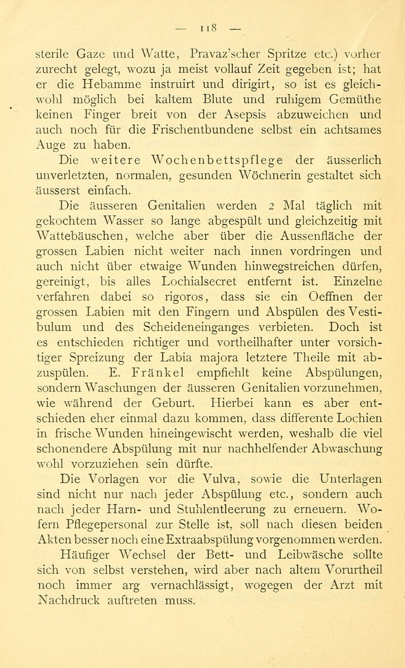 — I 18 — sterile Gaze und Watte, Pravaz'scher Spritze etc.) vorher zurecht gelegt, wozu ja meist vollauf Zeit gegeben ist; hat er die Hebamme instruirt und dirigirt, so ist es gleich- wohl möglich bei kaltem Blute und ruhigem Gemüthe keinen Finger breit von der Asepsis abzuweichen und auch noch für die Frischentbundene selbst ein achtsames Auge zu haben. Die weitere Wochenbettspflege der äusserlich unverletzten, normalen, gesunden Wöchnerin gestaltet sich äusserst einfach. Die äusseren Genitalien werden 2 Mal täglich mit gekochtem Wasser so lange abgespült und gleichzeitig mit Wattebäuschen, welche aber über die Aussennäche der grossen Labien nicht weiter nach innen vordringen und auch nicht über etwaige Wunden hinwegstreichen dürfen, gereinigt, bis alles Lochialsecret entfernt ist. Einzelne verfahren dabei so rigoros, dass sie ein OefTnen der grossen Labien mit den Fingern und Abspülen des Vesti- bulum und des Scheideneinganges verbieten. Doch ist es entschieden richtiger und vortheilhafter unter vorsich- tiger Spreizung der Labia majora letztere Theile mit ab- zuspülen. E. Fränkel empfiehlt keine Abspülungen, sondern Waschungen der äusseren Genitalien vorzunehmen, wie während der Geburt. Hierbei kann es aber ent- schieden eher einmal dazu kommen, dass difFerente Lochien in frische Wunden hineingewischt werden, weshalb die viel schonendere Abspülung mit nur nachhelfender Abwaschung wohl vorzuziehen sein dürfte. Die Vorlagen vor die Vulva, sowie die Unterlagen sind nicht nur nach jeder Abspülung etc., sondern auch nach jeder Harn- und Stuhlentleerung zu erneuern. Wo- fern Pflegepersonal zur Stelle ist, soll nach diesen beiden Akten besser noch eine Extraabspülung vorgenommen werden. Häufiger Wechsel der Bett- und Leibwäsche sollte sich von selbst verstehen, wird aber nach altem Vorurtheil noch immer arg vernachlässigt, wogegen der Arzt mit Nachdruck auftreten muss.