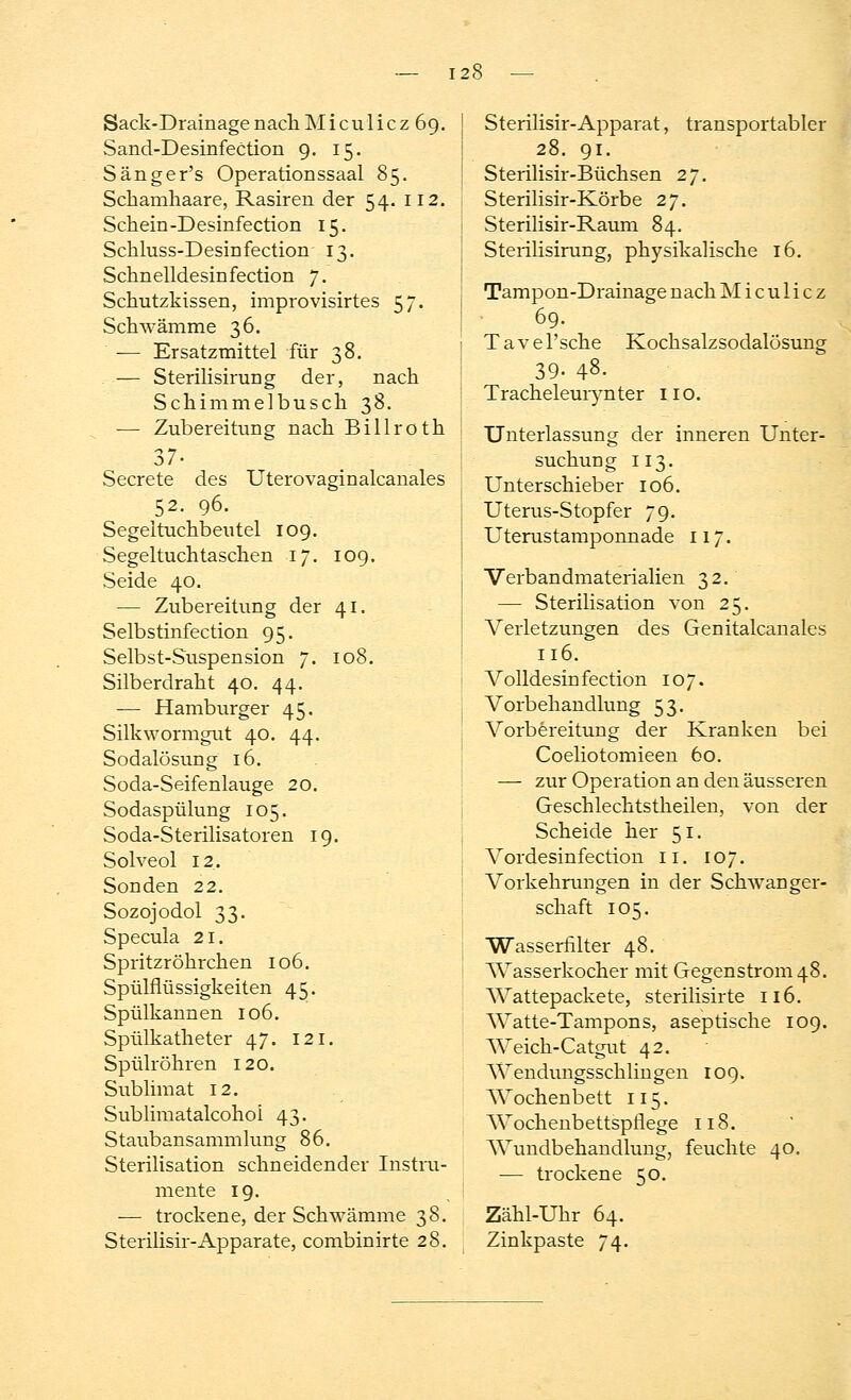 Sack-Drainage nach Mi cuIicz 69. Sand-Desinfection 9. 15. Sänger's Operationssaal 85. Schamhaare, Rasiren der 54. 112. Schein-Desinfection 15. Sckluss-Desinfectiom 13. Schnelldesinfection 7. Schutzkissen, improvisirtes 57. Schwämme 36. -— Ersatzmittel für 38. — Sterilisirung der, nach Schimmelbusch 38. — Zubereitung nach Billroth 37- Secrete des Uterovaginalcanales 52. 96. Segel tuchbeutel 109. Segeltuch taschen 17. 109. Seide 40. — Zubereitung der 41. Selbstinfection 95. Selbst-Suspension 7. 108. Silberdraht 40. 44. — Hamburger 45. Silkwormgut 40. 44. Sodalösung 16. Soda-Seifenlauge 20. Sodaspülung 105. Soda-Sterilisatoren 19. Solveol 12. Sonden 22. Sozojodol 33. Specula 21. Spritzröhrchen 106. Spülflüssigkeiten 45. Spülkannen 106. Spülkatheter 47. 121. Spülröhren 120. Sublimat 12. Sublimatalcohoi 43. Staubansammlung 86. Sterilisation schneidender Instru- mente 19. — trockene, der Schwämme 38. Sterilisir-Apparate, combinirte 28. Sterilisir-Apparat, transportabler 28. 91. Sterilisir-Büchsen 27. Sterilisir-Körbe 27. Sterilisir-Raum 84. Sterilisirung, physikalische 16. Tampon-Drainage nach M i c u 1 i c z 69. Tavel'sche Kochsalzsodalösung 39. 48. Tracheleurynter 110. Unterlassung der inneren Unter- suchung 113. Unterschieber 106. Uterus-Stopfer 79. Uterustamponnade 117. Verbandmaterialien 32. — Sterilisation von 25. Verletzungen des Genitalcanales 116. Volldesin fection 107. Vorbehandlung 53. Vorbereitung der Kranken bei Coeliotomieen 60. — zur Operation an den äusseren Geschlechtstheilen, von der Scheide her 51. Vordesinfection 11. 107. Vorkehrungen in der Schwanger- schaft 105. Wasserfilter 48. Wasserkocher mit Gegenstrom 48. Wattepackete, sterilisirte 116. Watte-Tampons, aseptische 109. Weick-Catgut 42. Wendungsschiingen 109. Wochenbett 115. Wochenbettspflege 118. Wundbehandlung, feuchte 40. — trockene 50. Zähl-Uhr 64. Zinkpaste 74.