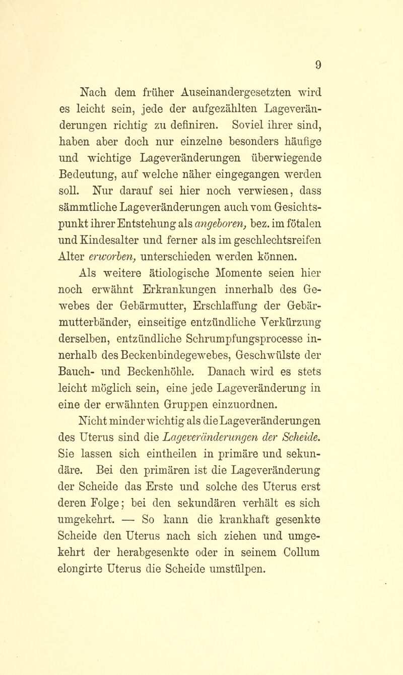 Nach dem früher Auseinandergesetzten wird es leicht sein, jede der aufgezählten Lageverän- derungen richtig zu definiren. Soviel ihrer sind, haben aber doch nur einzelne besonders häufige und wichtige Lageveränderungen überwiegende Bedeutung, auf welche näher eingegangen werden soll. Nur darauf sei hier noch verwiesen, dass sämmtliche Lageveränderungen auch vom Gesichts- punkt ihrer Entstehung als angeboren, bez. im fötalen und Kindesalter und ferner als im geschlechtsreifen Alter erworben, unterschieden werden können. Als weitere ätiologische Momente seien hier noch erwähnt Erkrankungen innerhalb des Ge- webes der Gebärmutter, Erschlaffung der Gebär- mutterbänder, einseitige entzündliche Verkürzung derselben, entzündliche Schrumpfungsprocesse in- nerhalb des Beckenbindegewebes, Geschwülste der Bauch- und Beckenhöhle. Danach wird es stets leicht möglich sein, eine jede Lageveränderung in eine der erwähnten Gruppen einzuordnen. Nicht minder wichtig als die Lage Veränderungen des Uterus sind die Lageveränderungen der Scheide. Sie lassen sich eintheilen in primäre und sekun- däre. Bei den primären ist die Lageveränderung der Scheide das Erste und solche des Uterus erst deren Folge; bei den sekundären verhält es sich umgekehrt. — So kann die krankhaft gesenkte Scheide den Uterus nach sich ziehen und umge- kehrt der herabgesenkte oder in seinem Collum elongirte Uterus die Scheide umstülpen.