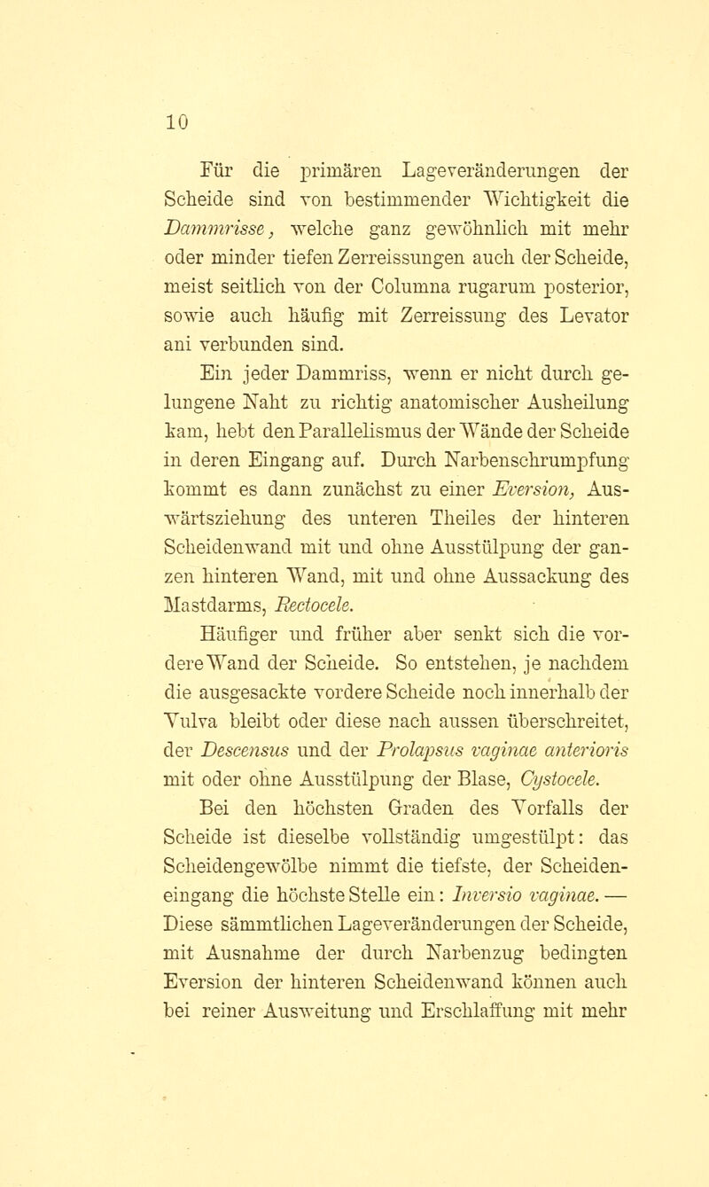 Für die primären Lageveränderungen der Scheide sind von bestimmender Wichtigkeit die Dammrisse, welche ganz gewöhnlich mit mehr oder minder tiefen Zerreissungen auch der Scheide, meist seitlich von der Columna rugarum posterior, sowie auch häufig mit Zerreissung des Levator ani verbunden sind. Ein jeder Dammriss, wenn er nicht durch ge- lungene Naht zu richtig anatomischer Ausheilung kam, hebt den Parallelismus der Wände der Scheide in deren Eingang auf. Durch Narbenschrumpfung kommt es dann zunächst zu einer Eversion, Aus- wärtsziehung des unteren Theiles der hinteren Scheidenwand mit und ohne Ausstülpung der gan- zen hinteren Wand, mit und ohne Aussackung des Mastdarms, Beetocele. Häufiger und früher aber senkt sich die vor- dere Wand der Scheide. So entstehen, je nachdem die ausgesackte vordere Scheide noch innerhalb der Vulva bleibt oder diese nach aussen überschreitet, der Descensus und der Prolapsus vaginae anterioris mit oder ohne Ausstülpung der Blase, Cystocele, Bei den höchsten Graden des Vorfalls der Scheide ist dieselbe vollständig umgestülpt: das Scheidengewölbe nimmt die tiefste, der Scheiden- eingang die höchste Stelle ein: Inversio vaginae. — Diese sämmtlichen Lageveränderungen der Scheide, mit Ausnahme der durch Narbenzug bedingten Eversion der hinteren Scheiden wand können auch bei reiner Ausweitung und Erschlaffung mit mehr