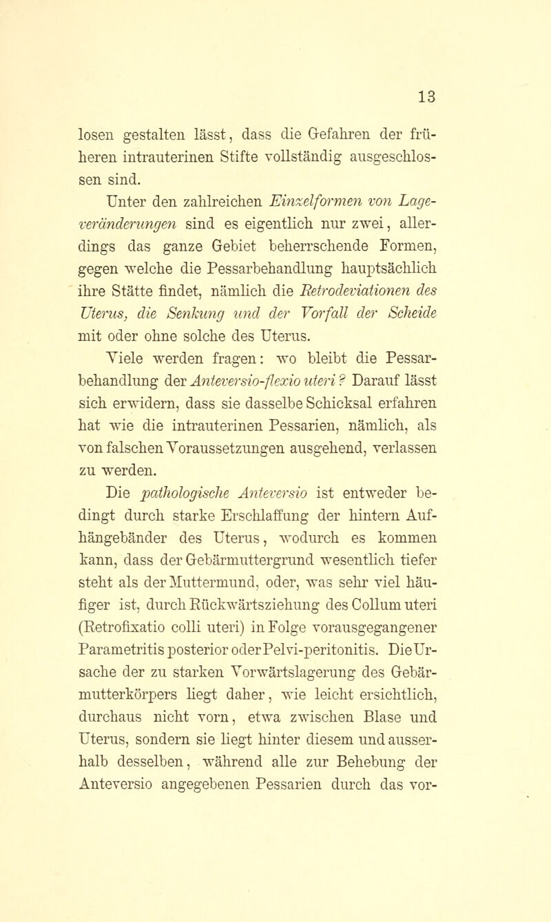 losen gestalten lässt, dass die Gefahren der frü- heren intrauterinen Stifte vollständig ausgeschlos- sen sind. Unter den zahlreichen Einzelformen von Lage- veränderungen sind es eigentlich nur zwei, aller- dings das ganze Gebiet beherrschende Formen, gegen welche die Pessarbehandlung hauptsächlich ihre Stätte findet, nämlich die Betrodeviationen des Uterus, die Senkimg und der Vorfall der Scheide mit oder ohne solche des Uterus. Yiele werden fragen: wo bleibt die Pessar- behandlung der Anteversio-flexio uteri ? Darauf lässt sich erwidern, dass sie dasselbe Schicksal erfahren hat wie die intrauterinen Pessarien, nämlich, als von falschen Voraussetzungen ausgehend, verlassen zu werden. Die pathologische Anteversio ist entweder be- dingt durch starke Erschlaffung der hintern Auf- hängebänder des Uterus, wodurch es kommen kann, dass der Gebärmuttergrund wesentlich tiefer steht als der Muttermund, oder, was sehr viel häu- figer ist, durch Rückwärtsziehung des Collum uteri (Retrofixatio colli uteri) in Folge vorausgegangener Parametritis posterior oderPelvi-peritonitis. Die Ur- sache der zu starken Vorwärtslagerung des Gebär- mutterkörpers liegt daher, wie leicht ersichtlich, durchaus nicht vorn, etwa zwischen Blase und Uterus, sondern sie liegt hinter diesem und ausser- halb desselben, während alle zur Behebung der Anteversio angegebenen Pessarien durch das vor-