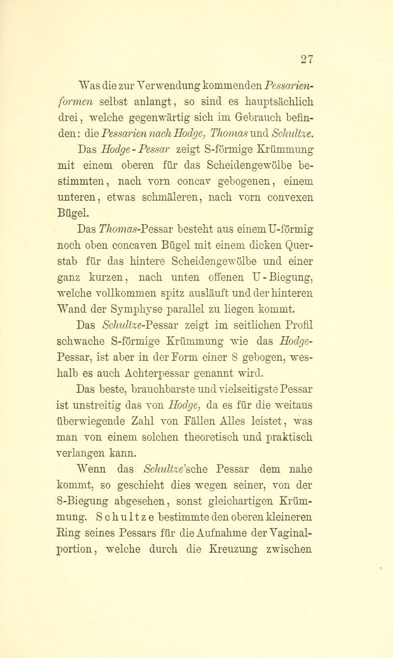 Was die zur Verwendung kommenden Pessarien- formen selbst anlangt, so sind es hauptsächlich, drei, welche gegenwärtig sich im Gebrauch befin- den : die Pessarien nach Hodge, Thomas und Schnitze. Das Hodge-Pessar zeigt S-förmige Krümmung mit einem oberen für das Scheidengewölbe be- stimmten, nach vorn concav gebogenen, einem unteren, etwas schmäleren, nach vorn convexen Bügel. Das Thomas-Pessar besteht aus einem U-förmig noch oben concaven Bügel mit einem dicken Quer- stab für das hintere Scheidengewölbe und einer ganz kurzen, nach unten offenen U-Biegung, welche vollkommen spitz ausläuft und der hinteren Wand der Symphyse parallel zu hegen kommt. Das Schidtze-'PesssLV zeigt im seitlichen Profil schwache S-förmige Krümmung wie das Hodge- Pessar, ist aber in der Form einer 8 gebogen, wes- halb es auch Achterpessar genannt wird. Das beste, brauchbarste und vielseitigste Pessar ist unstreitig das von Hodge, da es für die weitaus überwiegende Zahl von Fällen Alles leistet, was man von einem solchen theoretisch und praktisch verlangen kann. Wenn das Schultze'sohe Pessar dem nahe kommt, so geschieht dies wegen seiner, von der 8-Biegung abgesehen, sonst gleichartigen Krüm- mung. Schultze bestimmte den oberen kleineren Eing seines Pessars für die Aufnahme derYaginal- portion, welche durch die Kreuzung zwischen