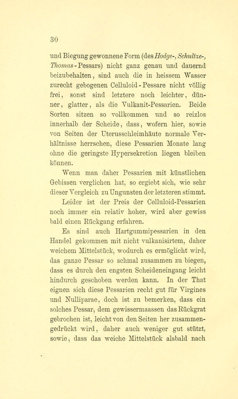 und Biegung gewonnene Form (desHodge-, Schnitze-, Thomas - Pessars) nicht ganz genau und dauernd beizubehalten, sind auch die in heissem Wasser zurecht gebogenen Celluloid - Pessare nicht völlig frei, sonst sind letztere noch leichter, dün- ner, glatter, als die Yulkanit-Pessarien. Beide Sorten sitzen so vollkommen und so reizlos innerhalb der Scheide, dass, wofern hier, sowie von Seiten der Uterusschleimhäute normale Ver- hältnisse herrschen, diese Pessarien Monate lang ohne die geringste Hypersekretion liegen bleiben können. Wenn man daher Pessarien mit künstlichen Gebissen verglichen hat, so ergiebt sich, wie sehr dieser Vergleich zu Ungunsten der letzteren stimmt. Leider ist der Preis der Celluloid-Pessarien noch immer ein relativ hoher, wird aber gewiss bald einen Rückgang erfahren. Es sind auch Hartgummipessarien in den Handel gekommen mit nicht vulkanisirtem, daher weichem Mittelstück, wodurch es ermöglicht wird, das ganze Pessar so schmal zusammen zu biegen, dass es durch den engsten Scheideneingang leicht hindurch geschoben werden kann. In der That eignen sich diese Pessarien recht gut für Yirgines und Nulliparae, doch ist zu bemerken, dass ein solches Pessar, dem gewissermaassen das Rückgrat gebrochen ist, leicht von den Seiten her zusammen- gedrückt wird, daher auch weniger gut stützt, sowie, dass das weiche Mittelstück alsbald nach