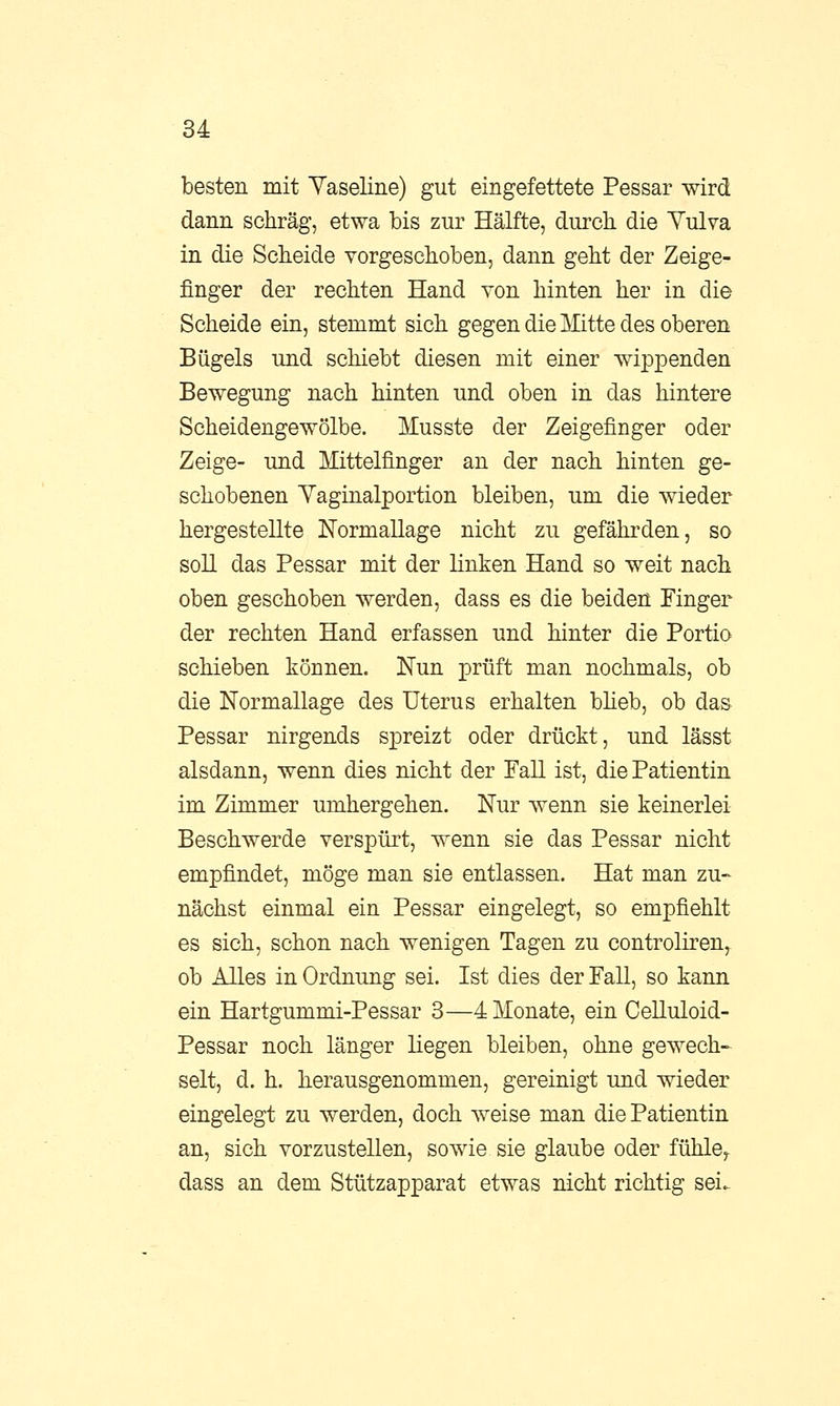 besten mit Vaseline) gut eingefettete Pessar wird dann schräg, etwa bis zur Hälfte, durch die Vulva in die Scheide vorgeschoben, dann geht der Zeige- finger der rechten Hand von hinten her in die Scheide ein, stemmt sich gegen die Mitte des oberen Bügels und schiebt diesen mit einer wippenden Bewegung nach hinten und oben in das hintere Scheidengewölbe. Musste der Zeigefinger oder Zeige- und Mittelfinger an der nach hinten ge- schobenen Vaginalportion bleiben, um die wieder hergestellte Normallage nicht zu gefährden, so soll das Pessar mit der linken Hand so weit nach oben geschoben werden, dass es die beiden Finger der rechten Hand erfassen und hinter die Portio schieben können. Nun prüft man nochmals, ob die Normallage des Uterus erhalten blieb, ob das Pessar nirgends spreizt oder drückt, und lässt alsdann, wenn dies nicht der Fall ist, die Patientin im Zimmer umhergehen. Nur wenn sie keinerlei Beschwerde verspürt, wenn sie das Pessar nicht empfindet, möge man sie entlassen. Hat man zu- nächst einmal ein Pessar eingelegt, so empfiehlt es sich, schon nach wenigen Tagen zu controliren, ob Alles in Ordnung sei. Ist dies der Fall, so kann ein Hartgummi-Pessar 3—4 Monate, ein Celluloid- Pessar noch länger liegen bleiben, ohne gewech- selt, d. h. herausgenommen, gereinigt und wieder eingelegt zu werden, doch weise man die Patientin an, sich vorzustellen, sowie sie glaube oder fühle, dass an dem Stützapparat etwas nicht richtig sei.