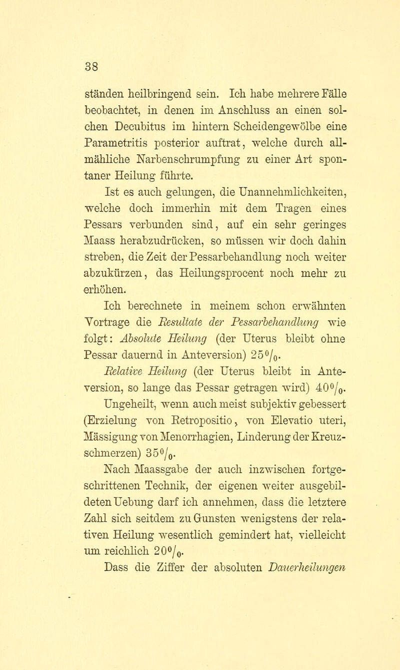 ständen heilbringend sein. Ich habe mehrere Fälle beobachtet, in denen im Anschluss an einen sol- chen Decubitus im hintern Scheidengewölbe eine Parametritis posterior auftrat, welche durch all- mähliche Narbenschrumpfung zu einer Art spon- taner Heilung führte. Ist es auch gelungen, die Unannehmlichkeiten, welche doch immerhin mit dem Tragen eines Pessars verbunden sind, auf ein sehr geringes Maass herabzudrücken, so müssen wir doch dahin streben, die Zeit der Pessarbehandlung noch weiter abzukürzen, das Heilungsprocent noch mehr zu erhöhen. Ich berechnete in meinem schon erwähnten Vortrage die Resultate der Pessarbehandlung wie folgt: Absolute Heilung (der Uterus bleibt ohne Pessar dauernd in Anteversion) 2o°/0. Relative Heilung (der Uterus bleibt in Ante- version, so lange das Pessar getragen wird) 40°/0. Ungeheilt, wenn auch meist subjektiv gebessert (Erzielung von Eetropositio > von Elevatio uteri, Mässigung von Menorrhagien, Linderung der Kreuz- schmerzen) 35°/0. Nach Maassgabe der auch inzwischen fortge- schrittenen Technik, der eigenen weiter ausgebil- deten Uebung darf ich annehmen, dass die letztere Zahl sich seitdem zu Gunsten wenigstens der rela- tiven Heilung wesentlich gemindert hat, vielleicht um reichlich 20°/0. Dass die Ziffer der absoluten Damrheilungm