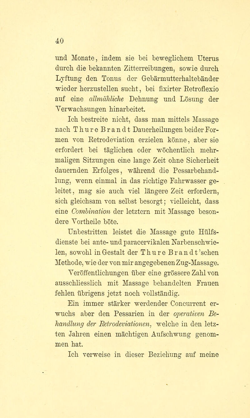 und Monate, indem sie bei beweglichem Uterus durch die bekannten Zitterreibungen, sowie durch Lyftung den Tonus der Gebärmutterhaltebänder wieder herzustellen sucht, bei fixirter Ketroflexio auf eine allmähliche Dehnung und Lösung der Verwachsungen hinarbeitet. Ich bestreite nicht, dass man mittels Massage nach Thure Brandt Dauerheilungen beider For- men von Eetrodeviation erzielen könne, aber sie erfordert bei täglichen oder wöchentlich mehr- maligen Sitzungen eine lange Zeit ohne Sicherheit dauernden Erfolges, während die Pessarbehand- lung, wenn einmal in das richtige Fahrwasser ge- leitet , mag sie auch viel längere Zeit erfordern, sich gleichsam von selbst besorgt; vielleicht, dass eine Combination der letztern mit Massage beson- dere Yortheile böte. Unbestritten leistet die Massage gute Hülfs- dienste bei ante- und paracervikalen Narbenschwie- len, sowohl in Gestalt der Thure Brandt 'sehen Methode, wie der von mir angegebenen Zug-Massage. Veröffentlichungen über eine grössere Zahl von ausschliesslich mit Massage behandelten Frauen fehlen übrigens jetzt noch vollständig. Ein immer stärker werdender Concurrent er- wuchs aber den Pessarien in der operativen Be- handlung der Retrodeviationen, welche in den letz- ten Jahren einen mächtigen Aufschwung genom- men hat. Ich verweise in dieser Beziehung auf meine