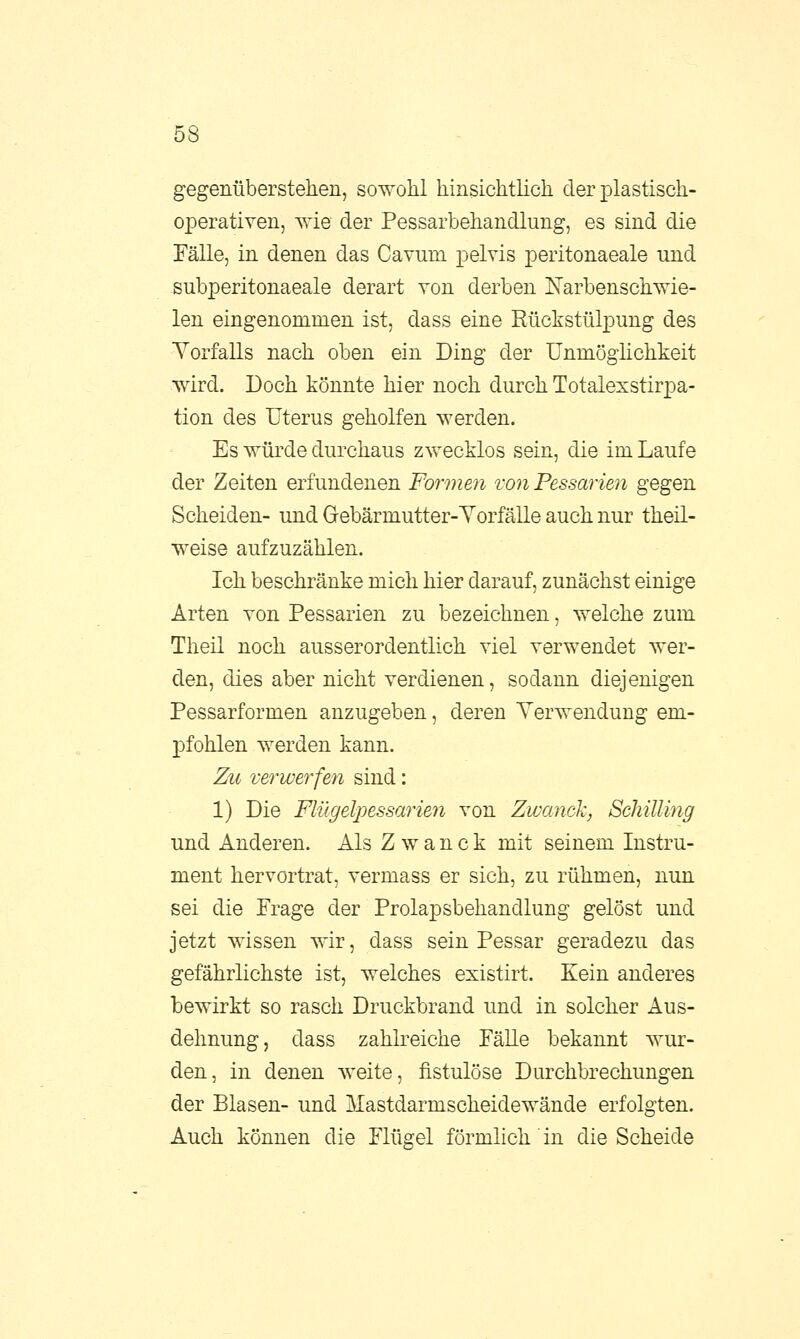 gegenüberstehen, sowohl hinsichtlich der plastisch- operativen, wie der Pessarbehandlung, es sind die Fälle, in denen das Cavum pelvis peritonaeale und subperitonaeale derart von derben Narbenschwie- len eingenommen ist, dass eine Rückstülpung des Vorfalls nach oben ein Ding der Unmöglichkeit wird. Doch könnte hier noch durch TotalexstirjDa- tion des Uterus geholfen werden. Es würde durchaus zwecklos sein, die im Laufe der Zeiten erfundenen Formen von Pessarien gegen Scheiden- und Gebärmutter-Vorfälle auch nur theil- weise aufzuzählen. Ich beschränke mich hier darauf, zunächst einige Arten von Pessarien zu bezeichnen, welche zum Theil noch ausserordentlich viel verwendet wer- den, dies aber nicht verdienen, sodann diejenigen Pessarformen anzugeben, deren Verwendung em- pfohlen werden kann. Zu verwerfen sind: 1) Die Flügelpessarien von Zwanck, Schilling und Anderen. Als Zwanck mit seinem Instru- ment hervortrat, vermass er sich, zu rühmen, nun sei die Frage der Prolapsbehandlung gelöst und jetzt wissen wir, dass sein Pessar geradezu das gefährlichste ist, welches existirt. Kein anderes bewirkt so rasch Druckbrand und in solcher Aus- dehnung, dass zahlreiche Fälle bekannt wur- den, in denen weite, fistulöse Durchbrechungen der Blasen- und Mastdarmscheidewände erfolgten. Auch können die Flügel förmlich in die Scheide