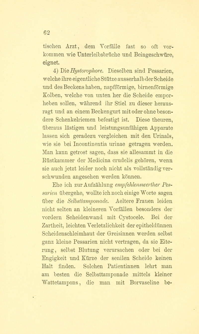 tischen Arzt, dem Vorfälle fast so oft vor- kommen wie Unterleibsbrüche und Beingeschwüre, eignet. 4) Die Hystorophore. Dieselben sind Pessarien, welche ihre eigentliche Stütze ausserhalb der Scheide und des Beckens haben, napfförmige, birnenförmige Kolben, welche von unten her die Scheide empor- heben sollen, während ihr Stiel zu dieser heraus- ragt und an einem Beckengurt mit oder ohne beson- dere Schenkelriemen befestigt ist. Diese theuren, überaus lästigen und leistungsunfähigen Apparate lassen sich geradezu vergleichen mit den Urinais, wie sie bei Incontinentia urinae getragen werden. Man kann getrost sagen, dass sie allesammt in die Eüstkammer der Medicina crudelis gehören, wenn sie auch jetzt leider noch nicht als vollständig ver- schwunden angesehen werden können. Ehe ich zur Aufzählung empfehlenswerter Pes- sarien übergehe, wollte ich noch einige Worte sagen über die Selbsttamponade. Aeltere Frauen leiden nicht selten an kleineren Vorfällen besonders der vordem Seheidenwand mit Cystocele. Bei der Zartheit, leichten Verletzlichkeit der epitheldünnen Scheidenschleimhaut der Greisinnen werden selbst ganz kleine Pessarien nicht vertragen, da sie Eite- rung, selbst Blutung verursachen oder bei der Engigkeit und Kürze der senilen Scheide keinen Halt finden. Solchen Patientinnen lehrt man am besten die Selbsttamponade mittels kleiner Wattetampons, die man mit Borvaseline be-