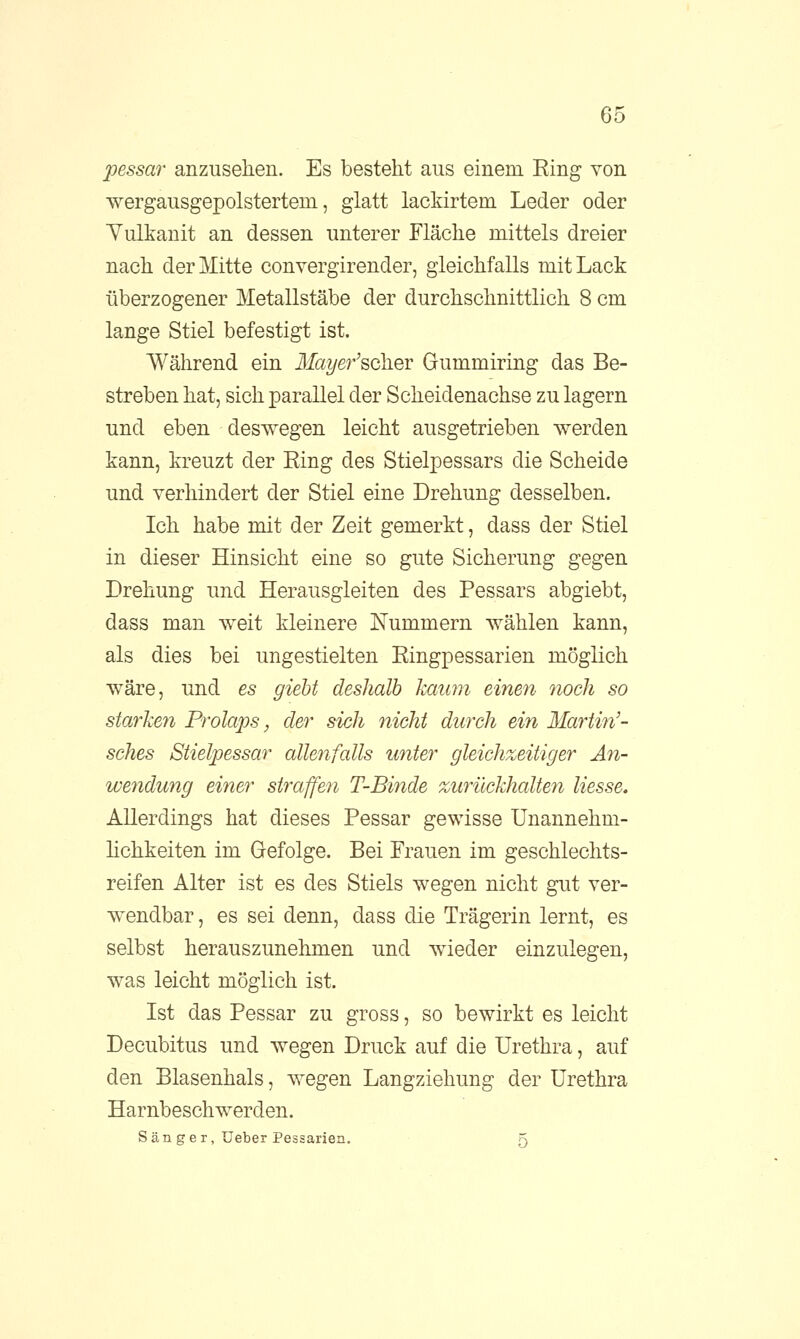 pessar anzusehen. Es besteht aus einem Ring von wergausgepolstertein, glatt lackirtem Leder oder Yulkanit an dessen unterer Fläche mittels dreier nach der Mitte convergirender, gleichfalls mit Lack überzogener Metallstäbe der durchschnittlich 8 cm lange Stiel befestigt ist. Während ein Mayer'sola.ev Gummiring das Be- streben hat, sich parallel der Scheidenachse zu lagern und eben deswegen leicht ausgetrieben werden kann, kreuzt der Ring des Stielpessars die Scheide und verhindert der Stiel eine Drehung desselben. Ich habe mit der Zeit gemerkt, dass der Stiel in dieser Hinsicht eine so gute Sicherung gegen Drehung und Herausgleiten des Pessars abgiebt, dass man weit kleinere Nummern wählen kann, als dies bei ungestielten Ringpessarien möglich wäre, und es giebt deshalb kaum einen noch so starken Prolaps, der sich nicht durch ein Martin'- sches Stielpessar allenfalls unter gleichzeitiger An- wendung einer straffen T-Binde zurückhalten Hesse, Allerdings hat dieses Pessar gewisse Unannehm- lichkeiten im Gefolge. Bei Frauen im geschlechts- reifen Alter ist es des Stiels wegen nicht gut ver- wendbar, es sei denn, dass die Trägerin lernt, es selbst herauszunehmen und wieder einzulegen, was leicht möglich ist. Ist das Pessar zu gross, so bewirkt es leicht Decubitus und wegen Druck auf die Urethra, auf den Blasenhals, wegen Langziehung der Urethra Harnbeschwerden. Sänger, Ueber Pessarien. 5