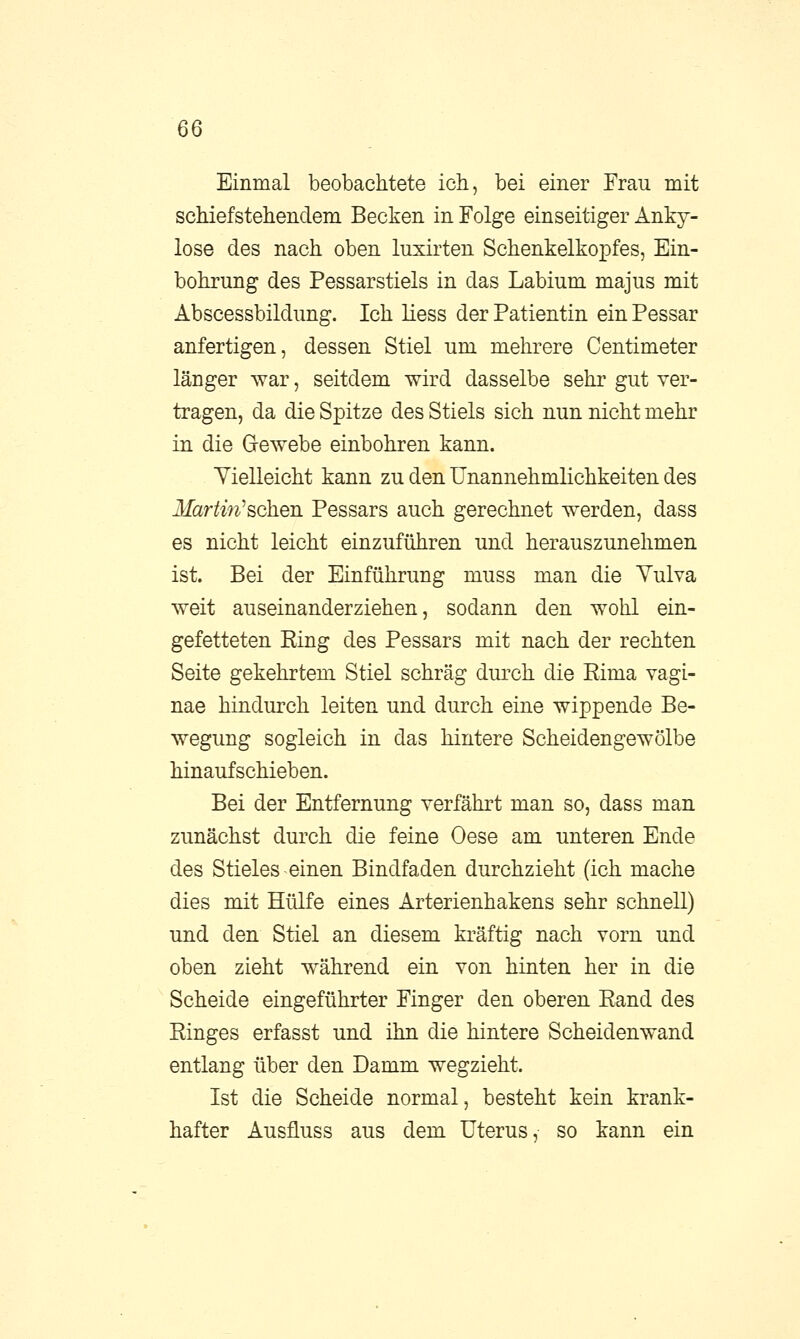 Einmal beobachtete ich, bei einer Frau mit schiefstehendem Becken in Folge einseitiger Anky- lose des nach oben luxirten Schenkelkopfes, Ein- bohrung des Pessarstiels in das Labium majus mit Abscessbildung. Ich liess der Patientin ein Pessar anfertigen, dessen Stiel um mehrere Centimeter länger war, seitdem wird dasselbe sehr gut ver- tragen, da die Spitze des Stiels sich nun nicht mehr in die Gewebe einbohren kann. Vielleicht kann zu den Unannehmlichkeiten des Martin''sehen Pessars auch gerechnet werden, dass es nicht leicht einzuführen und herauszunehmen ist. Bei der Einführung muss man die Vulva weit auseinanderziehen, sodann den wohl ein- gefetteten Ring des Pessars mit nach der rechten Seite gekehrtem Stiel schräg durch die Rima vagi- nae hindurch leiten und durch eine wippende Be- wegung sogleich in das hintere Scheidengewölbe hinaufschieben. Bei der Entfernung verfährt man so, dass man zunächst durch die feine Oese am unteren Ende des Stieles einen Bindfaden durchzieht (ich mache dies mit Hülfe eines Arterienhakens sehr schnell) und den Stiel an diesem kräftig nach vorn und oben zieht während ein von hinten her in die Scheide eingeführter Finger den oberen Eand des Ringes erfasst und ihn die hintere Scheidenwand entlang über den Damm wegzieht. Ist die Scheide normal, besteht kein krank- hafter Ausfluss aus dem Uterus, so kann ein