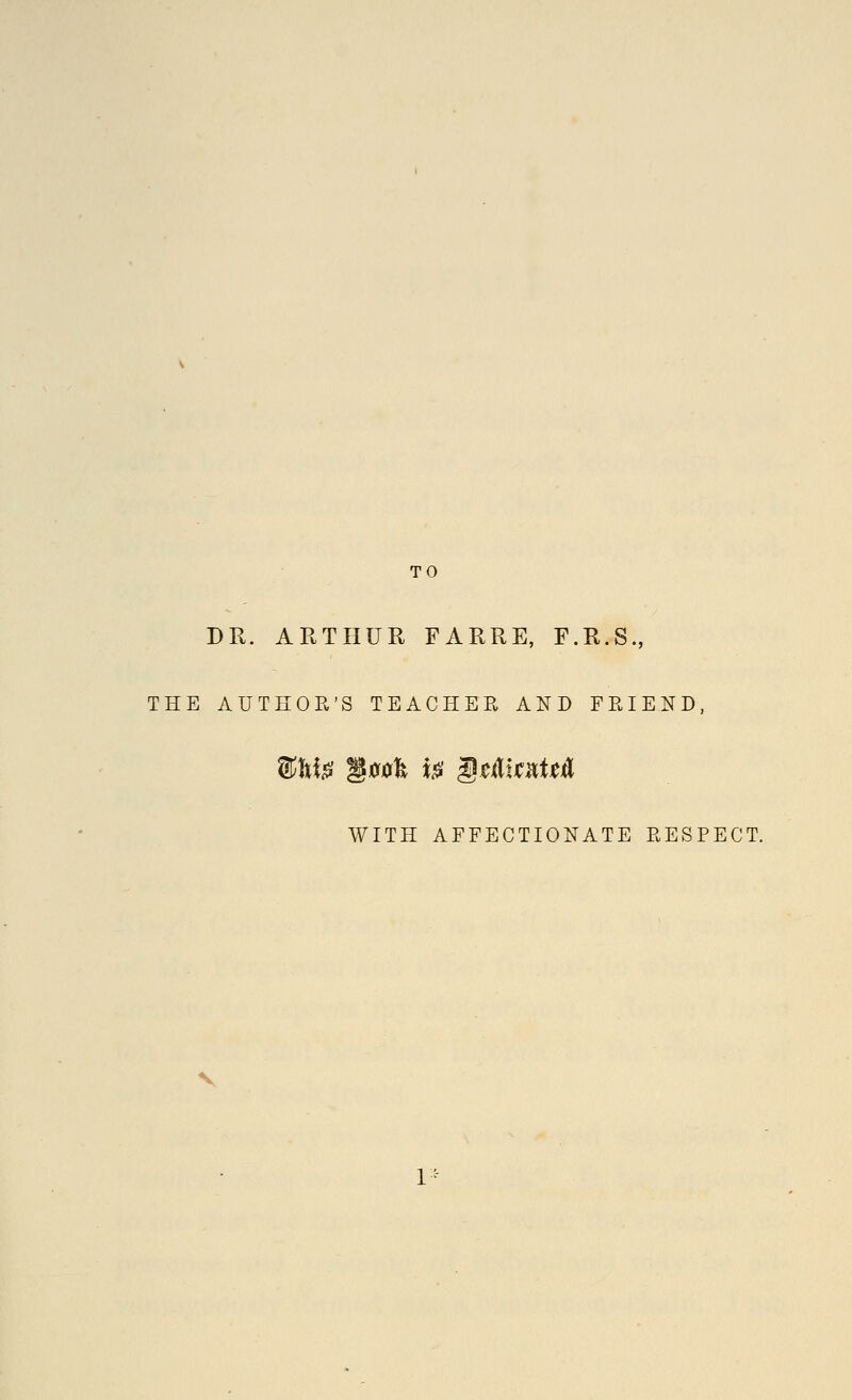 TO DR. ARTHUR FARRE, F.R.S., THE AUTHOR'S TEACHER AND FRIEND, WITH AFFECTIONATE RESPECT.