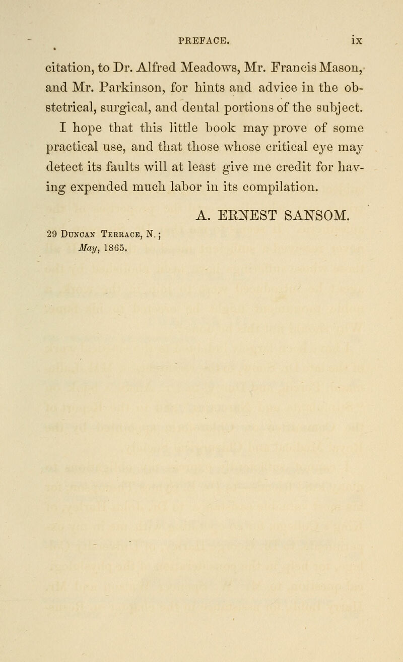 citation, to Dr. Alfred Meadows, Mr. Francis Mason, and Mr. Parkinson, for hints and advice in the ob- stetrical, surgical, and dental portions of the subject. I hope that this little book may prove of some practical use, and that those whose critical eye may detect its faults will at least give me credit for hav- ing expended much labor in its compilation. A. ERIsTEST SAI^SOM. 29 Duncan Terrace, N. ; J/ay, 1865.