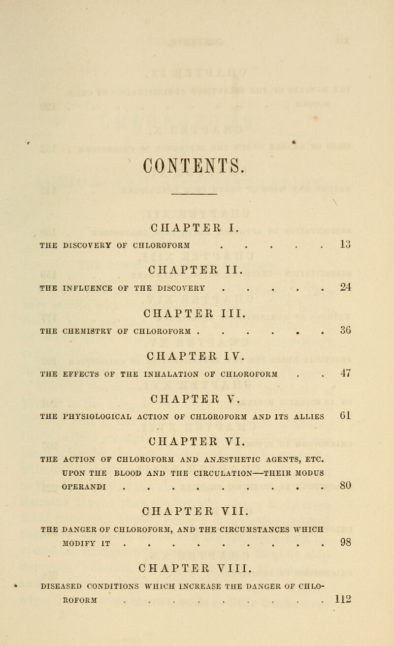 CONTENTS. CHAPTER I. THE DISCOVERY OF CHLOROFORM 13 CHAPTER II. THE INFLUENCE OF THE DISCOVERY 24 CHAPTER III. THE CHEMISTRY OF CHLOROFORM 36 CHAPTER IV. THE EFFECTS OF THE INHALATION OF CHLOROFORM . . 47 CHAPTER Y. THE PHYSIOLOGICAL ACTION OF CHLOROFORM AND ITS ALLIES 61 CHAPTER VI. THE ACTION OF CHLOROFORM AND ANESTHETIC AGENTS, ETC. UPON THE BLOOD AND THE CIRCULATION THEIR MODUS OPERANDI 80 CHAPTER VII. THE DANGER OF CHLOROFORM, AND THE CIRCUMSTANCES WHICH MODIFY IT . .98 CHAPTER VIII. DISEASED CONDITIONS WHICH INCREASE THE DANGER OF CHLO- ROFORM =.......= 112