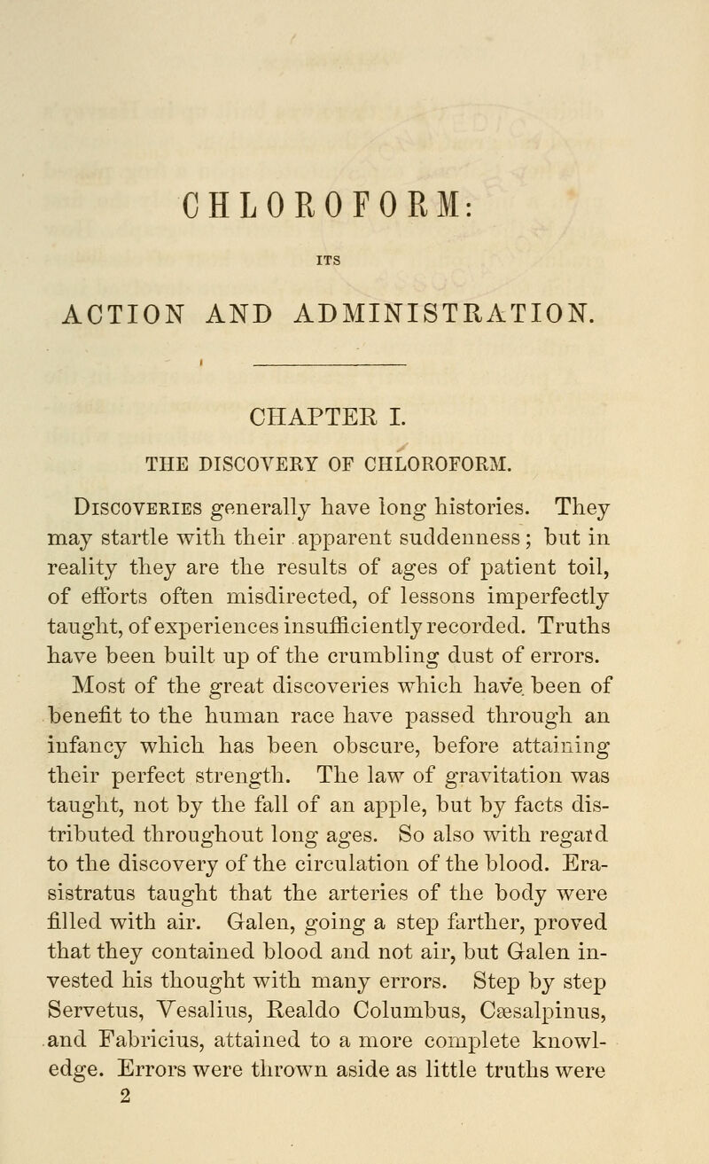 CHLOROFORM ITS ACTION AND ADMINISTRATION. CHAPTER I. THE DISCOYERY OF CHLOROFORM. Discoveries generally have long histories. They may startle with their apparent suddenness; but in reality they are the results of ages of patient toil, of efforts often misdirected, of lessons imperfectly taught, of experiences insufficiently recorded. Truths have been built up of the crumbling dust of errors. Most of the great discoveries which have been of benefit to the human race have passed through an infancy which has been obscure, before attaining their perfect strength. The law of gravitation was taught, not by the fall of an apple, but by facts dis- tributed throughout long ages. So also with regard to the discovery of the circulation of the blood. Era- sistratus taught that the arteries of the body were filled with air. Galen, going a step farther, proved that they contained blood and not air, but Galen in- vested his thought with many errors. Step by step Servetus, Yesalius, Realdo Columbus, Caesalpinus, .and Fabricius, attained to a more complete knowl- edge. Errors were thrown aside as little truths were
