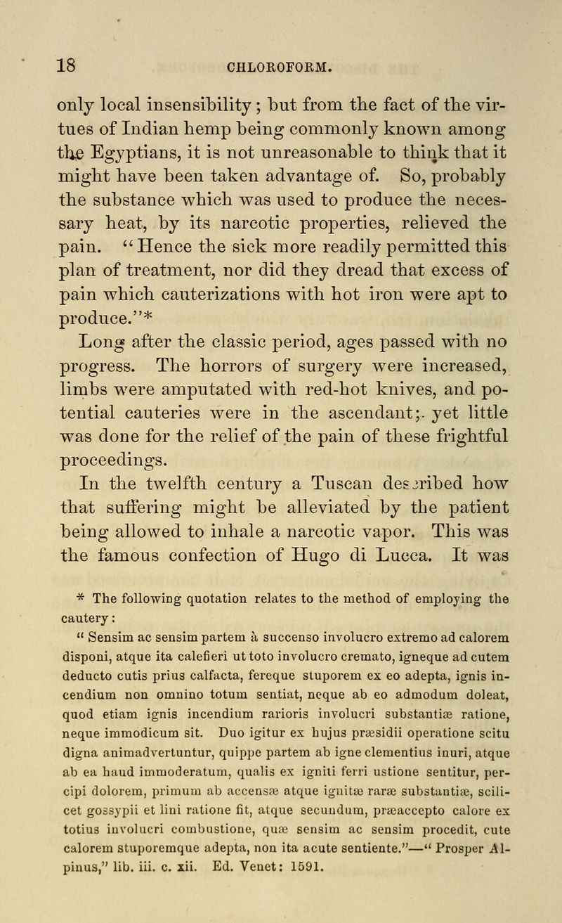 only local insensibility ; but from tbe fact of the vir- tues of Indian hemp being commonly known among tli,e Egyptians, it is not unreasonable to think that it might have been taken advantage of. So, probably the substance which was used to produce the neces- sary heat, by its narcotic properties, relieved the pain.  Hence the sick more readily permitted this plan of treatment, nor did they dread that excess of pain which cauterizations with hot iron were apt to produce.* Long after the classic period, ages passed with no progress. The horrors of surgery w^ere increased, limbs were amputated with red-hot knives, and po- tential cauteries were in the ascendant;, yet little was done for the relief of the pain of these frightful proceedings. In the twelfth century a Tuscan described how that suffering might be alleviated by the patient being allowed to inhale a narcotic vapor. This was the famous confection of Hugo di Lucca. It was * The following quotation relates to the method of employing the cautery:  Sensim ac sensim partem k succenso involucro extremo ad calorem disponi, atque ita calefieri uttoto involucro cremato, igneque ad cutem deducto cutis prius calfacta, fereque stuporem ex eo adepta, ignis in- cendium non omnino totum sentiat, neque ab eo admodum doleat, quod etiam ignis incendium rarioris involucri substantiae ratione, neque imraodicum sit. Duo igitur ex hujus praesidii operatione scitu digna animadvertuntur, quippc partem ab igneclementius inuri, atque ab ea hand immoderatum, qualis ex ignili ferri ustione sentitur, per- cipi dolorem, primum ab accensae atque iguitai raras substautitB, scili- cet gossypii et lini ratione fit, atque secundum, pra^accepto calore ex totius involucri combustione, quae sensim ac sensim procedit, cute calorem stuporemque adepta, non ita acute sentiente.— Prosper Al- pinus, lib. iii. c. xii. Ed. Venet: 1591.