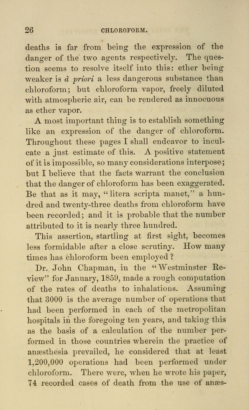 deafhs is far from being the expression of the danger of the two agents respectively. The ques- tion seems to resolve itself into this: ether being weaker is a priori a less dangerous substance than chloroform; but chloroform vapor, freely diluted with atmospheric air, can be rendered as innocuous as ether vapor. A most important thing is to establish something like an expression of the danger of chloroform. Throughout these pages I shall endeavor to incul- cate a just estimate of this. A positive statement of it is impossible, so many considerations interpose; but I believe that the facts warrant the conclusion that the danger of chloroform has been exaggerated. Be that as it may, ''litera scripta manet, a hun- dred and twenty-three deaths from chloroform have been recorded; and it is probable that the number attributed to it is nearly three hundred. This assertion, startling at first sight, becomes less formidable after a close scrutiny. How many times has chloroform been employed ? Dr. John Chapman, in the Westminster Re- view for January, 1859, made a rough computation of the rates of deaths to inhalations. Assuming that 3000 is the average number of operations that had been performed in each of the metropolitan hospitals in the foregoing ten years, and taking this as the basis of a calculation of the number per- formed in those countries wherein the practice of anaesthesia prevailed, he considered that at least 1,200,000 operations had been performed under chloroform. There were, when he wrote his paper, 74 recorded cases of death from the use of anses-