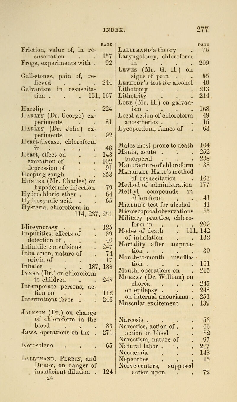 Friction, value of, in re- suscitation . . 157 Frogs, experiments with . 92 Gall-stones, pain of, re- lieved . . . 244 Galvanism in resuscita- tion . . . 151, 167 Harelip . . . .224 Harley (Dr. George) ex- periments . . 81 IIarlet (Dr. John) ex- periments . . 92 Heart-disease, chloroform in . . . .48 Heart, effect on . . 143 excitation of . . 102 depression of . .91 Hooping-cough . . 253 Hunter (Mr. Charles) on hypodermic injection 79 Hydrochloric ether . . 64 Hydrocyanic acid . . 65 Hysteria, chloroform in 114, 237, 251 Idiosyncrasy . . . 125 Impurities, effects of . 39 detection of . . .40 Infantile convulsions . 247 Inhalation, nature of . 74 origin of . . .17 Inhaler . . . 187, 188 Inman (Dr.) on chloroform to children . . 248 Intemperate persons, ac- tion on . . . 112 Intermittent fever . . 246 Jackson (Dr.) on change of chloroform in the blood ... 83 Jaws, operations on the . 271 Kerosolene 65 Lallemand, Perrin, and DuROY, on danger of insufficient dilution . 124 24 Lallemand's theory . 75 Laryngotomy, chloroform in . . . .209 Lewes (Mr. G. II.) on signs of pain . . 55 Letheby's test for alcohol 40 Lithotomy . . .213 Lithotrity . . .214 LoBB (Mr. II.) on galvan- ism .... 108 Local action of chloroform 49 anaesthetics ... 15 Lycoperdum, fumes of . 63 Males most prone to death Mania, acute . puerperal Manufacture of chloroform Marshall Hall's method of resuscitation Method of administration Methyl compounds in chloroform Mialhe's test for alcohol Microscopical observations Military practice, chloro- form in . . . Modes of death of inhalation Mortality after amputa tion . Mouth-to-mouth insuffla- tion . Mouth, operations on Murray (Dr. William) on chorea on epilepsy . on internal aneurisms Muscular excitement JN'arcosis . . . Narcotics, action of. action on blood Narcotism, nature of Natural labor . Necraemia Nepenthes Nerve-centers, supposed action upon 104 252 238 38 163 177 41 41 85 209 111, 142 132 30 161 215 245 248 251 139 53 66 82 97 227 148 15 72