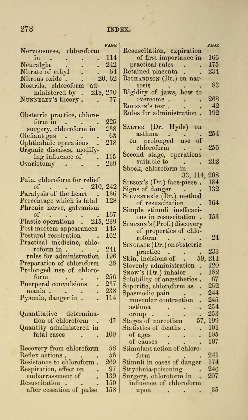 PAGE Nervousness, chloroform in . . . .114 Neuralgia . . . 242 Nitrate of ethyl . . 64 Nitrous oxide . . 20, 62 Nostrils, chloroform ad- ministered by . 218, 270 Nunneley's theory. . 77 Obstetric practice, chloro- form in . . . 225 surgery, chloroform in >38 defiant gas ... 63 Ophthalmic operations . 218 Organic diseases, modify- ing influence of . 115 Ovariotomy , . . 239 Pain, chloroform for relief of . . . 210, 242 Paralysis of the heart . 136 Percentage which is fatal 128 Phrenic nerve, galvanism of . . . . 167 Plastic operations . 215, 239 Post-mortem appearances 145 Postural respiration . 162 Practical medicine, chlo- roform in . . . 241 rules for administration 196 Preparation of chloroform 38 Prolonged use of chloro- form . , . 256 Puerperal convulsions . 237 mania .... 238 Pyaemia, danger in . .114 Quantitative determina- tion of chloroform . 47 Quantity administered in fatal cases . . 109 Recovery from chloroform 58 Reflex actions ... 56 Resistance to chloroform . 269 Respiration, effect on . 97 embarrassment of , 139 Resuscitation . . . 150 after cessation of pulse 158 Resuscitation, expiration of first importance in 166 practical rules . . 175 Retained placenta . . 234 Richardson (Dr.) on nar- cosis ... 83 Rigidity of jaws, how to overcome . . . 268 RoussiN^s test . . .42 Rules for administration . 192 Salter (Dr. Hyde) on asthma . . .254 on prolonged use of chloroform . . 256 Second stage, operations suitable to . . 212 Shock, chloroform in 33, 114, 208 Sibson's (Dr.) face-piece . 184 Signs of danger . . 132 Silvester's (Dr.) method of resuscitation . 164 Simple stimuli inefficaci- ous in resuscitation . 153 Simpson's (Prof.) discovery of properties of chlo- roform . . . 24 Sinclair (Dr.) on obstetric practice . . . 233 Skin, incisions of . 59, 211 Slovenly administration . 120 Snow's (Dr.) inhaler . 182 Solubility of anaesthetics . 67 Soporific, chloroform as . 252 Spasmodic pain . . 244 muscular contraction . 245 asthma . . . 254 croup .... 253 Stages of narcotism 57, 199 Statistics of deaths . . 101 of ages . . . 105 of causes . . . 107 Stimuhmt action of chloro- form . . .241 Stimuli in cases of danger 174 Strychnia-poisoning . 246 Surgery, chlorot'orm in . 207 influence of chloroform upon ... 35