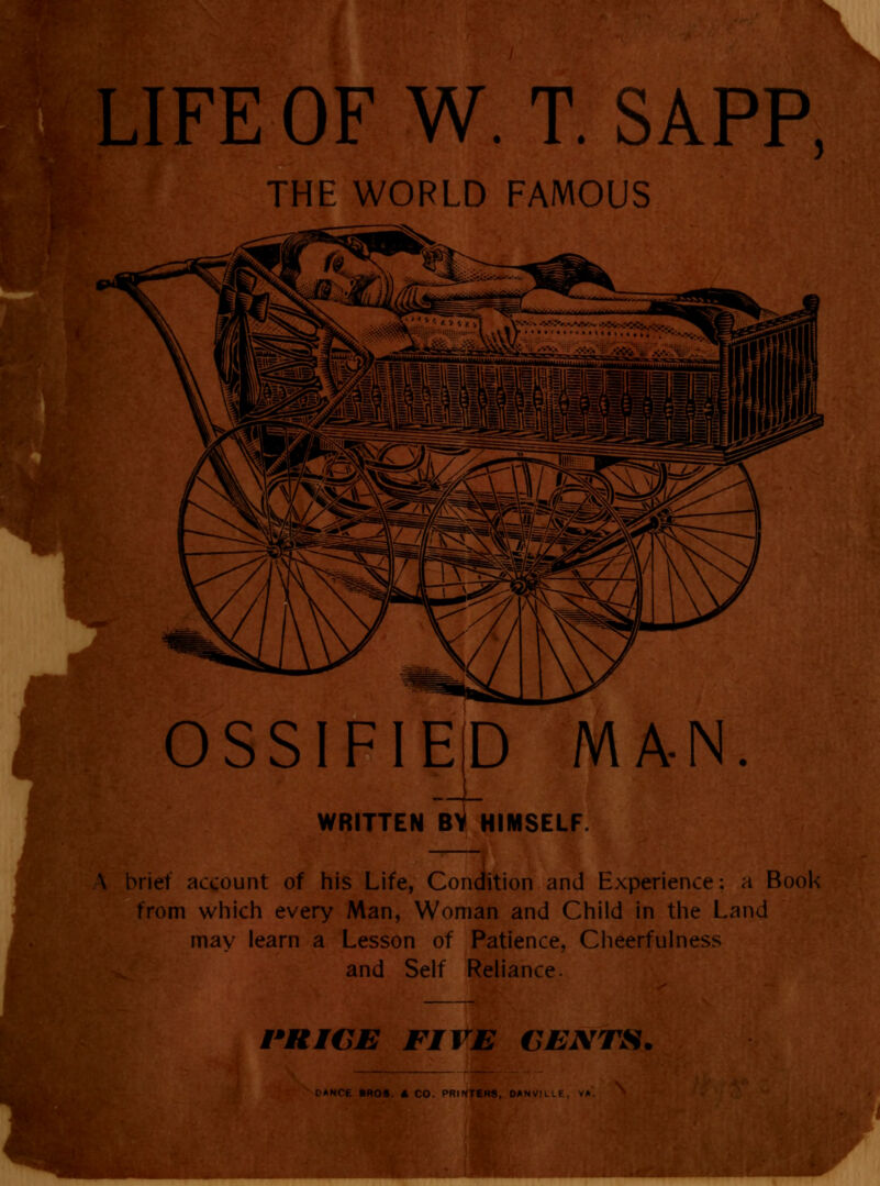LIFE OF W. T. SAPP, THE WORLD FAMOUS OSSIFIED MA-N. WRITTEN BY HIMSELF. A brief account of his Life, Condition and Experience: a Book from which every Man, Woman and Child in the Land may learn a Lesson of Patience, Cheerfulness and Self Reliance. PRICE FIVE CENTS, PANCE BROS A CO. PRINTERS, OANVI