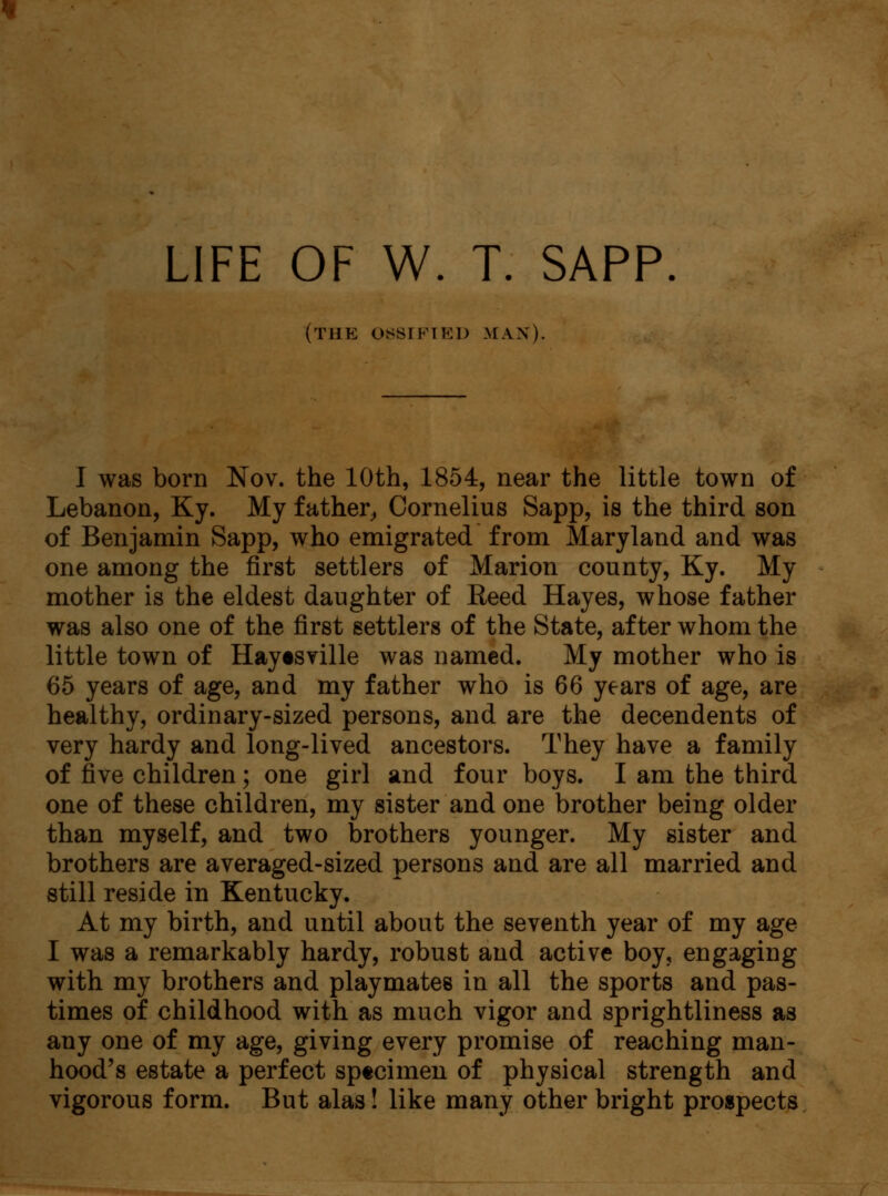 (the ossified man). I was born Nov. the 10th, 1854, near the little town of Lebanon, Ky. My father, Cornelius Sapp, is the third son of Benjamin Sapp, who emigrated from Maryland and was one among the first settlers of Marion county, Ky. My mother is the eldest daughter of Reed Hayes, whose father was also one of the first settlers of the State, after whom the little town of Haytsville was named. My mother who is 65 years of age, and my father who is 66 years of age, are healthy, ordinary-sized persons, and are the decendents of very hardy and long-lived ancestors. They have a family of five children; one girl and four boys. I am the third one of these children, my sister and one brother being older than myself, and two brothers younger. My sister and brothers are averaged-sized persons and are all married and still reside in Kentucky. At my birth, and until about the seventh year of my age I was a remarkably hardy, robust and active boy, engaging with my brothers and playmates in all the sports and pas- times of childhood with as much vigor and sprightliness as any one of my age, giving every promise of reaching man- hood's estate a perfect sptcimen of physical strength and vigorous form. But alas! like many other bright prospects