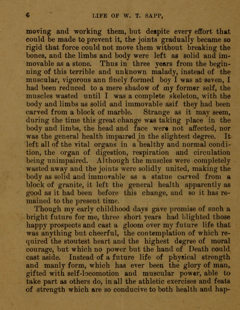 moving and working them, but despite every effort that could be made to prevent it, the joints gradually became so rigid that force could not move them without breaking the bones, and the limbs and body were left as solid and im- movable as a stone. Thus in three years from the begin- ning of this terrible and unknown malady, instead of the muscular, vigorous ann finely formed boy I was at seven, I had been reduced to a mere shadow of my former self, the muscles wasted until I was a complete skeleton, with the body and limbs as solid and immovable asif they had been carved from a block of marble. Strange as it may seem, during the time this great change was taking place in the body and limbs, the head and face were not affected, nor was the general health impaired in the slightest degree. It left all of the vital organs in a healthy and normal condi- tion, the organ of digestion, respiration and circulation being unimpaired. Although the muscles were completely wasted away and the joints were solidly united, making the body as solid and immovable as a statue carved from a block of granite, it left the general health apparently as good as it had been before this change, and so it has re- mained to the present time. Though my early childhood days gave promise of such a bright future for me, three short years had blighted those happy prospects and cast a gloom over my future life that was anything but cheerful, the contemplation of which re- quired the stoutest heart and the highest degree of moral courage, but which no power but the hand of Death could cast aside. Instead of a future life of physical strength and manly form, which has ever been the glory of man, gifted with self-locomotion and muscular power, able to take part as others do, in all the athletic exercises and feats of strength which are so conducive to both health and hap-