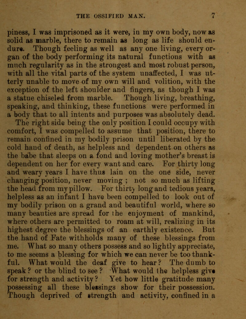 piness, I was imprisoned as it were, in my own body, now as solid as marble, there to remain as long as life should en- dure. Though feeling as well as any one living, every or- gan of the body performing its natural functions with as much regularity as in the strongest and most robust person, with all the vital parts of the system unaffected, I was ut- terly unable to move of my own will and volition, with the exception of the left shoulder and fingers, as though I was a statue chiseled from marble. Though living, breathing, speaking, and thinking, these functions were performed in a body that to all intents and purposes was absolutely dead. The right side being the only position I could occupy with comfort, I was compelled to assume that position, there to remain confined in my bodily prison until liberated by the cold hand of death, as helpless and dependent on others as the babe that sleeps on a fond and loving mother's breast is dependent on her for every want and care. For thirty long and weary years I have thus lain on the one side, never changing position, never moving ; not so much as lifting the head from my pillow. For thirty long and tedious years, helpless as an infant I have been compelled to look out of my bodily prison on a grand and beautiful world, where so many beauties are spread for the enjoyment of mankind, where others are permitted to roam at will, realizing in its highest degree the blessings of an earthly existence. But the hand of Fate withholds many of these blessings from me. What so many others possess and so lightly appreciate, to me seems a blessing for which we can never be too thank- ful. What would the deaf give to hear? The dumb to speak ? or the blind to see ? What would (he helpless givt for strength and activity ? Yet how little gratitude many possessing all these bletsings show for their possession. Though deprived of strength and activity, confined in a