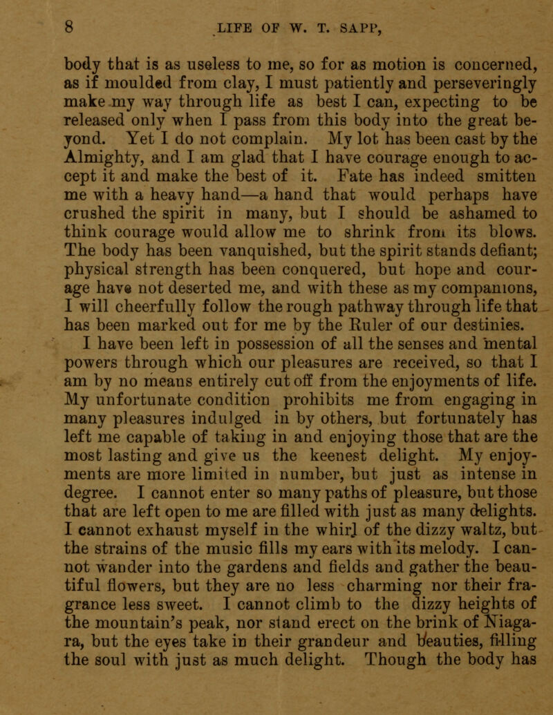 body that is as useless to me, so for as motion is concerned, as if moulded from clay, I must patiently and perseveringly make my way through life as best I can, expecting to be released only when I pass from this body into the great be- yond. Yet I do not complain. My lot has been cast by the Almighty, and I am glad that I have courage enough to ac- cept it and make the best of it. Fate has indeed smitten me with a heavy hand—a hand that would perhaps have crushed the spirit in many, but I should be ashamed to think courage would allow me to shrink from its blows. The body has been vanquished, but the spirit stands defiant; physical strength has been conquered, but hope and cour- age have not deserted me, and with these as my companions, I will cheerfully follow the rough pathway through life that has been marked out for me by the Kuler of our destinies. I have been left in possession of all the senses and mental powers through which our pleasures are received, so that I am by no means entirely cutoff from the enjoyments of life. My unfortunate condition prohibits me from engaging in many pleasures indulged in by others, but fortunately has left me capable of taking in and enjoying those that are the most lasting and give us the keenest delight. My enjoy- ments are more limited in number, but just as intense in degree. I cannot enter so many paths of pleasure, but those that are left open to me are filled with just as many delights. I cannot exhaust myself in the whir] of the dizzy waltz, but the strains of the music fills my ears with its melody. I can- not wander into the gardens and fields and gather the beau- tiful flowers, but they are no less charming nor their fra- grance less sweet. I cannot climb to the dizzy heights of the mountain's peak, nor stand erect on the brink of Niaga- ra, but the eyes take in their grandeur and t/eauties, filling the soul with just as much delight. Though the body has