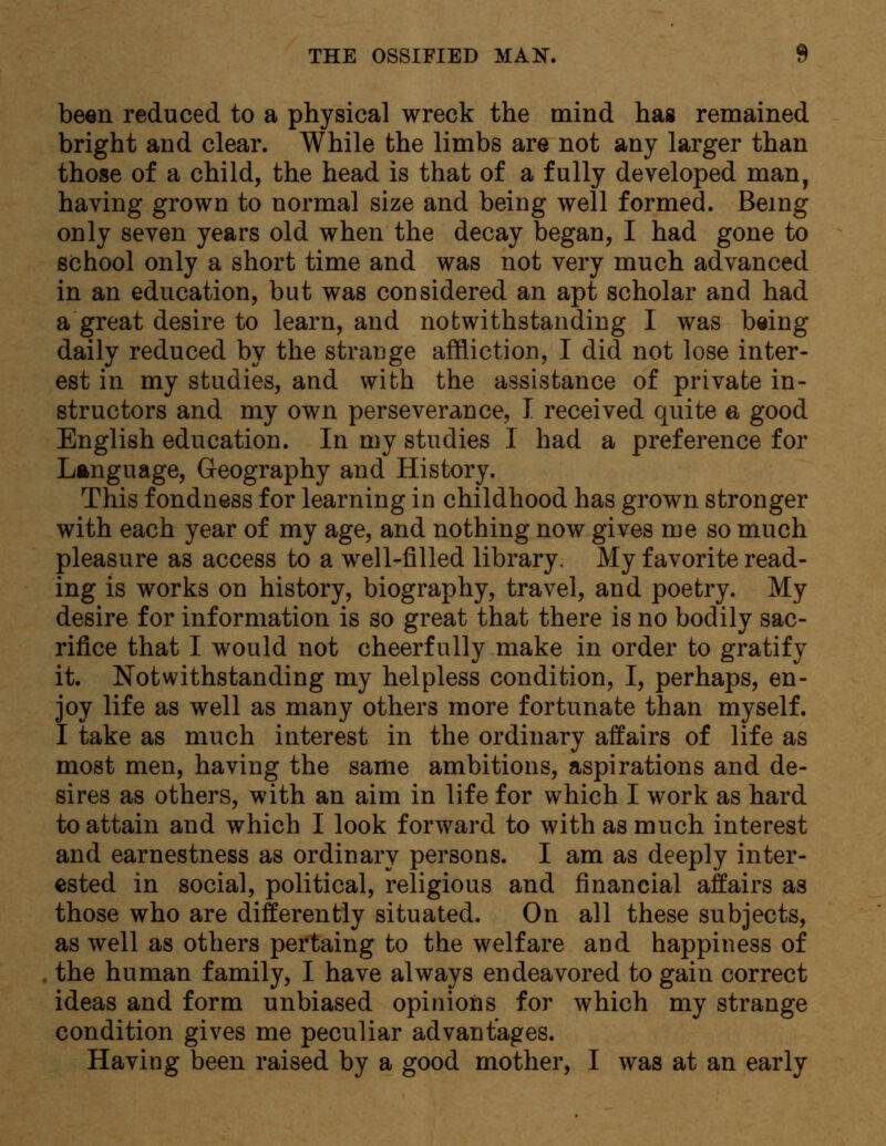 been reduced to a physical wreck the mind has remained bright and clear. While the limbs are not any larger than those of a child, the head is that of a fully developed man, having grown to normal size and being well formed. Being only seven years old when the decay began, I had gone to school only a short time and was not very much advanced in an education, but was considered an apt scholar and had a great desire to learn, and notwithstanding I was being daily reduced by the strange affliction, I did not lose inter- est in my studies, and with the assistance of private in- structors and my own perseverance, I received quite a good English education. In my studies I had a preference for Language, Geography and History. This fondness for learning in childhood has grown stronger with each year of my age, and nothing now gives me so much pleasure as access to a well-filled library. My favorite read- ing is works on history, biography, travel, and poetry. My desire for information is so great that there is no bodily sac- rifice that I would not cheerfully make in order to gratify it. Notwithstanding my helpless condition, I, perhaps, en- joy life as well as many others more fortunate than myself. I take as much interest in the ordinary affairs of life as most men, having the same ambitions, aspirations and de- sires as others, with an aim in life for which I work as hard to attain and which I look forward to with as much interest and earnestness as ordinary persons. I am as deeply inter- ested in social, political, religious and financial affairs as those who are differently situated. On all these subjects, as well as others pertaing to the welfare and happiness of the human family, I have always endeavored to gain correct ideas and form unbiased opinions for which my strange condition gives me peculiar advantages. Having been raised by a good mother, I was at an early