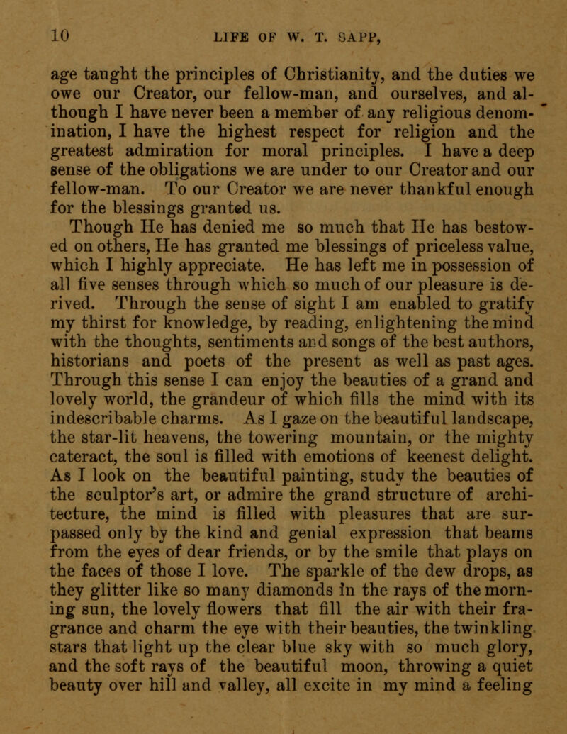 age taught the principles of Christianity, and the duties we owe our Creator, our fellow-man, and ourselves, and al- though I have never been a member of any religious denom- ination, I have the highest respect for religion and the greatest admiration for moral principles. I have a deep sense of the obligations we are under to our Creator and our fellow-man. To our Creator we are never thankful enough for the blessings granted us. Though He has denied me so much that He has bestow- ed on others, He has granted me blessings of priceless value, which I highly appreciate. He has left me in possession of all five senses through which so much of our pleasure is de- rived. Through the sense of sight I am enabled to gratify my thirst for knowledge, by reading, enlightening the mind with the thoughts, sentiments and songs of the best authors, historians and poets of the present as well as past ages. Through this sense I can enjoy the beauties of a grand and lovely world, the grandeur of which fills the mind with its indescribable charms. As I gaze on the beautiful landscape, the star-lit heavens, the towering mountain, or the mighty cateract, the soul is filled with emotions of keenest delight. As I look on the beautiful painting, study the beauties of the sculptor's art, or admire the grand structure of archi- tecture, the mind is filled with pleasures that are sur- passed only by the kind and genial expression that beams from the eyes of dear friends, or by the smile that plays on the faces of those I love. The sparkle of the dew drops, as they glitter like so many diamonds In the rays of the morn- ing sun, the lovely flowers that fill the air with their fra- grance and charm the eye with their beauties, the twinkling stars that light up the clear blue sky with so much glory, and the soft rays of the beautiful moon, throwing a quiet beauty over hill and valley, all excite in my mind a feeling