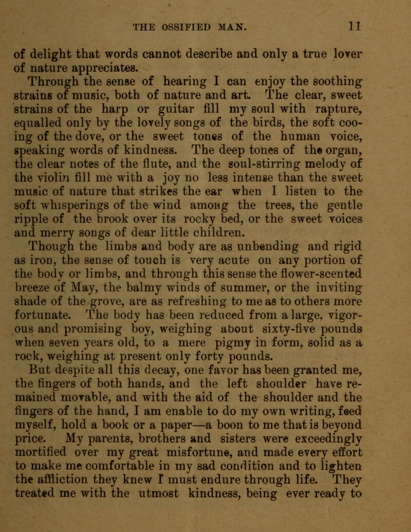 of delight that words cannot describe and only a true lover of nature appreciates. Through the sense of hearing I can enjoy the soothing strains of music, both of nature and art. The clear, sweet strains of the harp or guitar fill my soul with rapture, equalled only by the lovely songs of the birds, the soft coo- ing of the dove, or the sweet tones of the human voice, speaking words of kindness. The deep tones of the organ, the clear notes of the flute, and the soul-stirring melody of the violin fill me with a joy no less intense than the sweet music of nature that strikes the ear when I listen to the soft whisperings of the wind among the trees, the gentle ripple of the brook over its rocky bed, or the sweet voices and merry sougs of dear little children. Though the limbs and body are as unbending and rigid as irou, the sense of touch is very acute on any portion of the body or limbs, and through this sense the flower-scented breeze of May, the balmy winds of summer, or the inviting shade of the grove, are as refreshing to me as to others more fortunate. The body has been reduced from a large, vigor- ous and promising boy, weighing about sixty-five pounds when seven years old, to a mere pigmy in form, solid as a rock, weighing at present only forty pounds. But despite all this decay, one favor has been granted me, the fingers of both hands, and the left shoulder have re- mained movable, and with the aid of the shoulder and the fingers of the hand, I am enable to do my own writing, feed myself, hold a book or a paper—a boon to me that is beyond price. My parents, brothers and sisters were exceedingly mortified over my great misfortune, and made every effort to make me comfortable in my sad condition and to lighten the affliction they knew I must endure through life. They treated me with the utmost kindness, being ever ready to