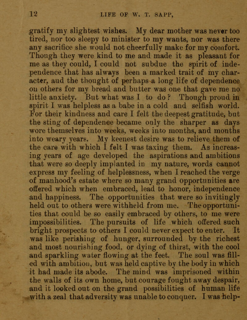 gratify my slightest wishes. My dear mother was never too tired, nor too sleepy to minister to my wants, nor was there any sacrifice she would not cheerfully make for my comfort. Though they were kind to me and made it as pleasant for me as they could, I could not subdue the spirit of inde- pendence that has always been a marked trait of my char- acter, aud the thought of perhaps a long life of dependence on others for my bread and butter was one that gave me no little anxiety. But what was I to do ? Though proud in spirit I was helpless as a babe in a cold and selfish world. For their kindness and care I felt the deepest gratitude, but the sting of dependence became only the sharper as days wore themselves into weeks, weeks in no months, and months into weary years. My keenest desire was to relieve them of the care with which I felt I was taxing them. As increas- ing years of age developed the aspirations and ambitions that were so deeply implanted in my nature, words cannot express my feeling of helplessness, when I reached the verge of manhood's estate where so many grand opportunities are offered which when embraced, lead to honor, independence and happiness. The opportunities that were so invitingly held out to others were withheld from me. The opportuni- ties that could be so easily embraced by others, to me were impossibilities. The pursuits of life which offered such bright prospects to others I could never expect to enter. It was like perishing of hunger, surrouuded by the richest and most nourishing food, or dying of thirst, with the cool and sparkling water flowing at the feet. The soul was fill- ed with ambition, but was held captive by the body in which it had made its abode. The mind was imprisoned within the walls of its own home, but courage fought away despair, and it looked out on the grand possibilities of human life with a zeal that adversity was unable to conquer. I wTas help-