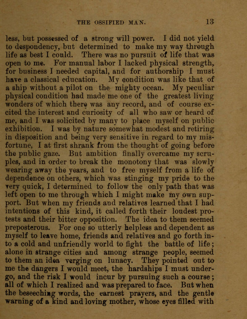 less, but possessed of a strong will power. I did not yield to despondency, but determined to make my way through life as best I could. There was no pursuit of life that wa» open to me. For manual labor I lacked physical strength, for business I needed capital, and for authorship I must have a classical education. My condition was like that of a ship without a pilot on the mighty ocean. My peculiar physical condition had made me one of the greatest living wonders of which there was any record, and of course ex- cited the interest and curiosity of all who saw or heard of me, and I was solicited by many to place myself on public exhibition. I was by nature somewhat modest and retiring in disposition and being very sensitive in regard to my mis- fortune, I at first shrank from the thought of going before the public gaze. But ambition finally overcame my scru- ples, and in order to break the monotony that was slowly wearing away the years, and to free myself from a life of dependence on others, which was stinging my pride to the very quick, I determined to follow the only path that was left open to me through which I might make my own sup- port. But when my friends and relatives learned that I had intentions of this kind, it called forth their loudest pro- tests and their bitter opposition. The idea to them seemed preposterous. For one so utterly helpless and dependent as myself to leave home, friends and relatives and go forth in- to a cold and unfriendly world to fight the battle of life; alone in strange cities and among strange people, seemed to them an idea verging on lunacy. They pointed out to me the dangers I would meet, the hardships I must under- go, and the risk I would incur by pursuing such a course; all of which I realized and was prepared to face. But when the beseechiag words, the earnest prayers, and the gentle warning of a kind and loving mother, whose eyes filled with