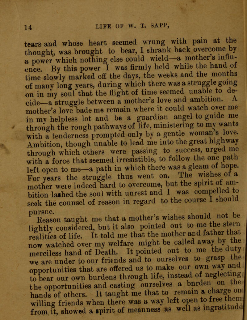 tears and whose heart seemed wrung with pain at the thought, was brought to bear, I shrank back overcome by a power which nothing else could wield—a mother s influ- ence. By this power I was firmly held while the hand of time slowly marked off the days, the weeks and the months of many long years, during which there was a struggle going on in my soul that the flight of time seemed unable to de- cide—a struggle between a mother's love and ambition. A mother's love bade me remain where it could watch over me in my helpless lot and be a guardian angel to guide me through the rough pathwavs of life, ministering to my wants with a tenderness prompted only by a gentle woman s love. Ambition, though unable to lead me into the great highway through which others were passing to success, urged me with a force that seemed irresistible, to follow the one path left open to me—a path in which there was a gleam of hope. For years the struggle thus went on. The wishes of a mother weie indeed hard to overcome, but the spirit ot am- bition laihed the soul with unrest and I was compelled to seek the counsel of reason in regard to the course I should ^Reason taught me that a mother's wishes should not be lightly considered, but it also pointed out to me the stem realities of life. It told me that the mother an d father that now watched over my welfare might be called away by the merciless hand of Death. It pointed out to me the duty we are under to our fritnds and to ourselves to grasp the opportunities that are offered us to make our own way and to bear our own burdens through life, instead of neglecting the opportunities and casting ourselves a bnrden on tne hands of others. It taught me that to remain a charge on willing friends when there was a way left open to free them from it, showed a «pirit of meanness as well as ingratitude;