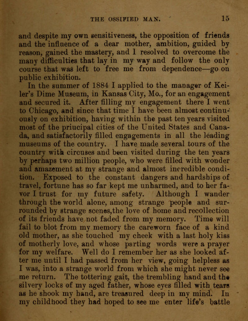 and despite my own sensitiveness, the opposition of friends and the influence of a dear mother, ambition, guided by reason, gained the mastery, and 1 resolved to overcome the many difficulties that lay in my way and follow the only course that was left to free me from dependence—go on public exhibition. In the summer of 1884 I applied to the manager of Kei- ler's Dime Museum, in Kansas City, Mo., for an engagement and secured it. After filling my engagement there I went to Chicago, and since that time I have been almost continu- ously on exhibition, having within the past ten years visited most of the priucipal cities of the United States and Cana- da, and satisfactorily filled engagements in all the leading museums of the country. I have made several tours of the country with circuses and been visited during the ten years by perhaps two million people, who were filled with wonder and amazement at my strange and almost incredible condi- tion. Exposed to the constant dangers and hardships of travel, fortune has so far kept me unharmed, and to her fa- vor I trust for my future safety. Although I wander through the world alone, among strange people and sur- rounded by strange scenes,the love of home and recollection of its friends have not faded from my memory. Time will fail to blot from my memory the careworn face of a kind old mother, as she touched my cheek with a last holy kiss of motherly love, and whose parting words were a prayer for my welfare. Well do I remember her as she looked af- ter me until I had passed from her view, going helpless as I was, into a strange world from which she might never see me return. The tottering gait, the trembling hand and the silvery locks of my aged father, whose eyes filled with tears as he shook my hand, are treasured deep in my mind. In my childhood they had hoped to see me enter life's battle