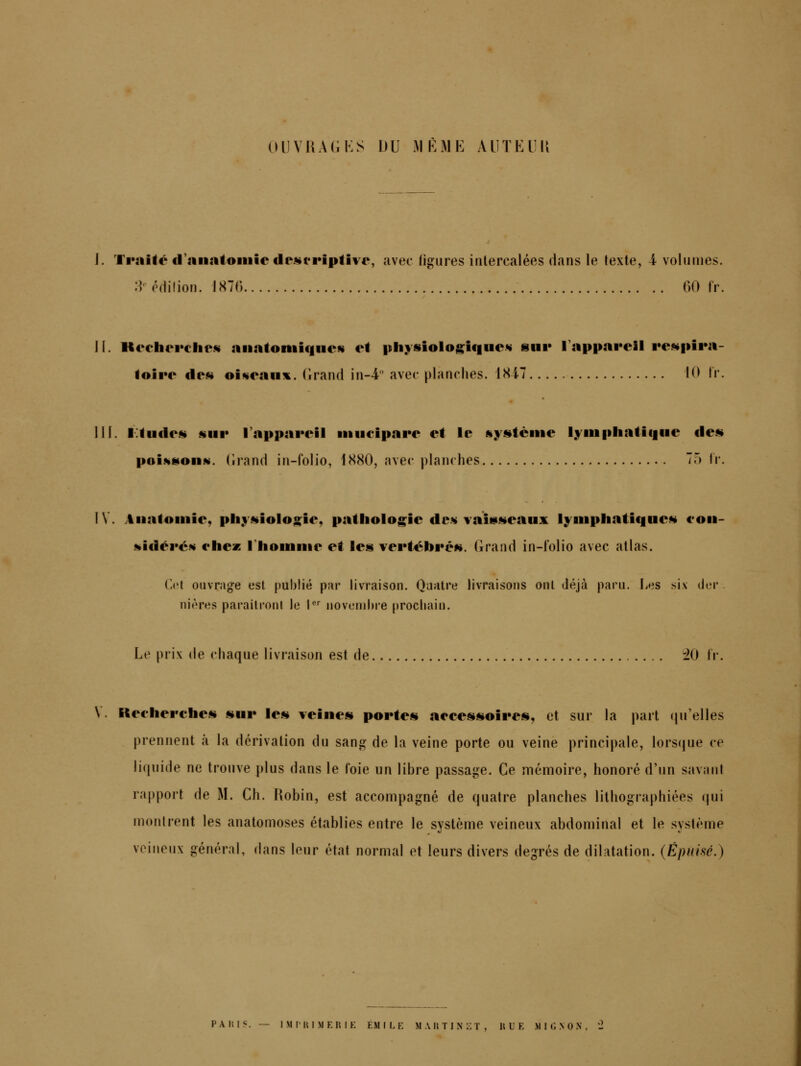 OUVUAdKS UU MftME AUTiaiU J. Traité craiiatoiiiie de»it*i*iptive, avec figures irilercalées dans le texte, 4 volumes. :V édition. 1870 60 fr. |[. Keclierche» aiiatoniiqiie!« et |>liysiologiqiie«< siii* l'appareil i*e»|iii*a- toire des oi«eaii!K. (irand in-4 avec planches. ISiT 10 tV. III. i:tude»i sur l'appareil iiiiicipare et le système lynipliaticfiie des poi.%i»oiiN. (irand in-folio, 1880, avec planches 75 Ir. IV. Aiiatoinie, phyÉ»ioloo^ie, pathologie dc« Yain^^eaux lyiiipliatique.«é coii- «idércw eiiez riioiniiie et les vertébrés. Grand in-folio avec atlas. Cet ouvrage est publié par livraison. Quatre livraisons ont déjà paru. Les six der- nières parailroiil le l''' novendire prochain. Le prix de chaque livraison est de iO fr. V. Rec'herelies sur les veines portes accessoires, et sur la part ([u'elles prennent à la dérivation du sang de la veine porte ou veine principale, lorsijue ce liquide ne trouve plus dans le foie un libre passage. Ce mémoire, honoré d'un savant rapport de M. Ch. Robin, est accompagné de quatre planches lithographiées qui montrent les anatomoses établies entre le système veineux abdominal et le système veineux général, dans leur état normal et leurs divers degrés de dilatation. (Épuisé.) PAItl«. — IM FUI M ERIK EMILE M A UT I N l:) T . HUE JII (1 N G N , '2