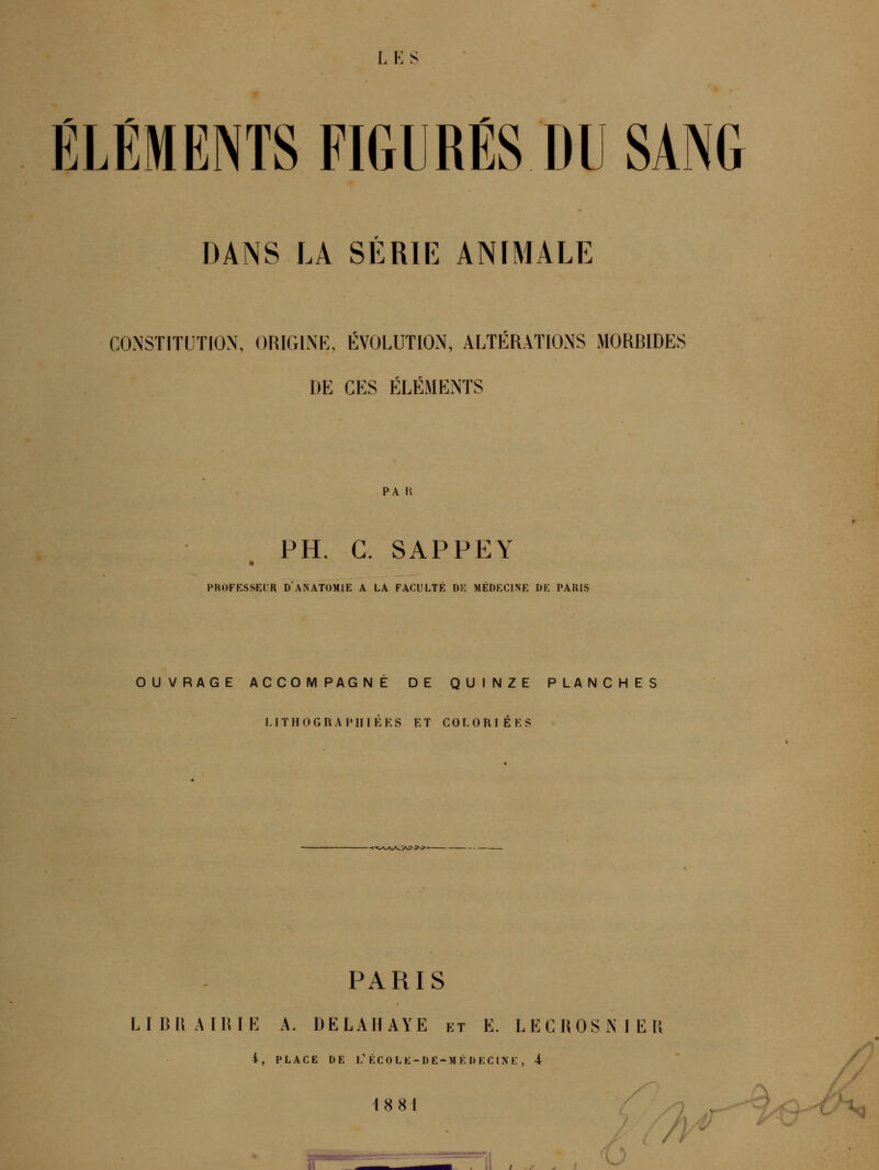 L K S ÉLÉMENTS FIGURÉS DU SANG DANS LA SÉRIE ANIMALE CONSTITUTION, ORIGINE, ÉVOLUTION, ALT^:RATI0NS MORBIDES DE CES ÉLÉMENTS PA H PH. C. SAPPEY PROFESSEUR D ANATOMIE A LA FACULTE DE MEDECINE DE PARIS OUVRAGE ACCOMPAGNE DE QUINZE PLANCHES LITHOGRAIMIIÉES ET COLORIÉES PARIS LIBRAIRIE A. DELAHAYE et E. LECROSNIER 4, PLACE DE L'ÉCOLE-DE-MÉDECINE , 4 18 81 • _ _ /; ' /