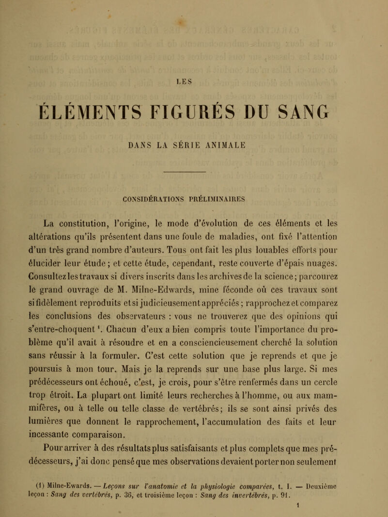 ÉLÉMENTS FIGURÉS DU SANG DANS LA SERIE ANIMALE CONSIDERATIONS PRELDUNAIRES La constitution, Torigine, le mode d'évolution de ces éléments et les altérations qu'ils présentent dans une foule de maladies, ont fixé l'attention d'un très grand nombre d'auteurs. Tous ont fait les plus louables efforts pour élucider leur étude ; et cette étude, cependant, reste couverte d'épais nuages. Consultez les travaux si divers inscrits dans les archives de la science; parcourez le grand ouvrage de M. Milne-Edwards, mine féconde où ces travaux sont si fidèlement reproduits et si judicieusement appréciés; rapprochez et comparez les conclusions des observateurs : vous ne trouverez que des opinions qui s'entre-choquent ^ Chacun d'eux a bien compris toute l'importance du pro- blème qu'il avait à résoudre et en a consciencieusement cherché la solution sans réussir à la formuler. C'est cette solution que je reprends et que je poursuis à mon tour. Mais je la reprends sur une base plus large. Si mes prédécesseurs ont échoué, c'est, je crois, pour s'être renfermés dans un cercle trop étroit. La plupart ont limité leurs recherches à l'homme, ou aux mam- mifères, ou à telle ou telle classe de vertébrés; ils se sont ainsi privés des lumières que donnent le rapprochement, l'accumulation des faits et leur incessante comparaison. Pour arriver à des résultats plus satisfaisants et plus complets que mes pré- décesseurs, j'ai donc pensé que mes observations devaient porter non seulement (4) Milne-Ewards.—Leçons sur Vanatomie et la physiologie comparées, t. I. — Deuxième leçon : Sang des vertébrés, p. 36, et troisième leçon : Sang des invertébrés, p. 91.