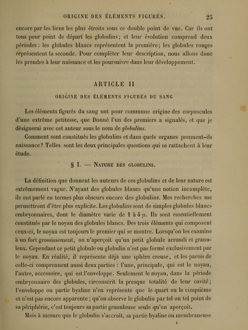 encore par les liens les plus étroits sous ce double point de vue. Car ils ont tous pour point de départ les globulins; et leur évolution comprend deux périodes: les globules blancs représentent la première; les globules rouges représentent la seconde. Pour compléter leur description, nous allons donc les prendre à leur naissance et les poursuivre dans leur développement. ARTICLE II ORIGINE DES ÉLÉMENTS FIGURÉS DU SANG Les éléments figurés du sang ont pour commune origine des corpuscules d'une extrême petitesse, que Donné Fun des premiers a signalés, et que je désignerai avec cet auteur sous le nom de globulins. Comment sont constitués les globulins et dans quels organes prennent-ils naissance? Telles sont les deux principales questions qui se rattachent à leur étude. § I. — Nature des globulins. La définition que donnent les auteurs de ces globulins et de leur nature est extrêmement vague. N'ayant des globules blancs qu'une notion incomplète, ils ont parlé en termes plus obscurs encore des globulins. Mes recherches me permettront d'être plus explicite. Les globulins sont de simples globules blancs embryonnaires, dont le diamètre varie de 1 à 4 jul. Ils sont essentiellement constitués par le noyau des globules blancs. Des trois éléments qui composent ceux-ci, le noyau est toujours le premier qui se montre. Lorsqu'on les examine à un fort grossissement, on n'aperçoit qu'un petit globule arrondi et granu- leux. Cependant ce petit globule ou globulin n'est pas formé exclusivement par le noyau. En réalité, il représente déjà une sphère creuse, et les parois de celle-ci comprennent aussi deux parties : l'une, principale, qui est le noyau, Fautre, accessoire, qui est l'enveloppe. Seulement le noyau, dans la période embryonnaire des globules, circonscrit la presque totalité de leur cavité ; l'enveloppe ou partie hyaline n'en représente que le quart ou le cinquième et n'est pas encore apparente ; qu'on observe le globulin par tel ou tel point de sa périphérie, c'est toujours sa partie granuleuse seule qu'on aperçoit. Mais à mesure que le globulin s'accroît, sa partie hyaline ou membraneuse