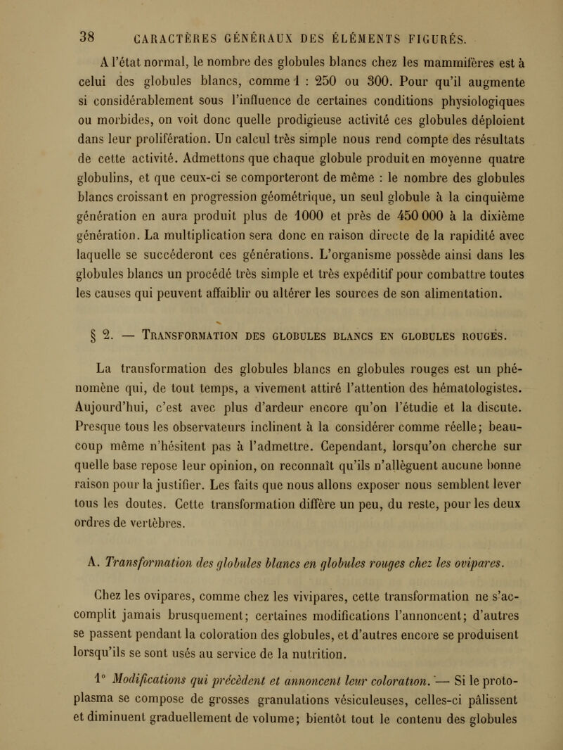 A Tétai normal, le nombre des globules blancs chez les mammifères est à celui des globules blancs, comme 1 : 250 ou 300. Pour qu'il augmente si considérablement sous l'influence de certaines conditions physiologiques ou morbides, on voit donc quelle prodigieuse activité ces globules déploient dans leur prolifération. Un calcul très simple nous rend compte des résultats de cette activité. Admettons que chaque globule produit en moyenne quatre globulins, et que ceux-ci se comporteront de même : le nombre des globules blancs croissant en progression géométrique, un seul globule à la cinquième génération en aura produit plus de 1000 et près de 450 000 à la dixième génération. La multiplication sera donc en raison directe de la rapidité avec laquelle se succéderont ces générations. L'organisme possède ainsi dans les globules blancs un procédé très simple et très expéditif pour combattre toutes les causes qui peuvent affaiblir ou altérer les sources de son alimentation. § 2. — Transformation des globules blancs en globules rouges. La transformation des globules blancs en globules rouges est un phé- nomène qui, de tout temps, a vivement attiré l'attention des hématologistes. Aujourd'hui, c'est avec plus d'ardeur encore qu'on l'étudié et la discute. Presque tous les observateurs inclinent à la considérer comme réelle; beau- coup même n'hésitent pas à l'admettre. Cependant, lorsqu'on cherche sur quelle base repose leur opinion, on reconnaît qu'ils n'allèguent aucune bonne raison pour la justifier. Les faits que nous allons exposer nous semblent lever tous les doutes. Cette transformation diffère un peu, du reste, pour les deux ordres de vertèbres. A. Transformation des globules blancs en globules rouges chez les ovipares. Chez les ovipares, comme chez les vivipares, cette transformation ne s'ac- complit jamais brusquement; certaines modifications l'annoncent; d'autres se passent pendant la coloration des globules, et d'autres encore se produisent lorsqu'ils se sont usés au service de la nutrition. 1° Modifications qui précèdent et annoncent leur coloration, '— Si le proto- plasma se compose de grosses granulations vésiculeuses, celles-ci pâlissent et diminuent graduellement de volume; bientôt tout le contenu des globules