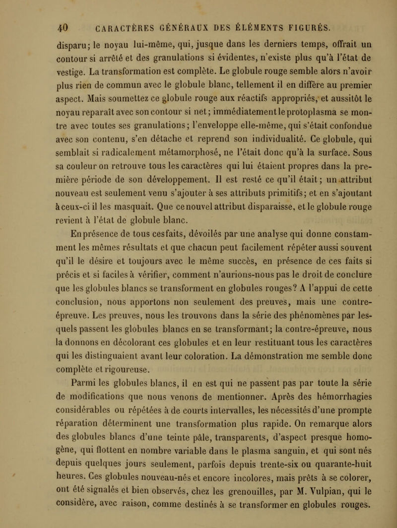 disparu; le noyau lui-même, qui, jusque dans les derniers temps, offrait un contour si arrêté et des granulations si évidentes, n'existe plus qu'à l'état de vestige. La transformation est complète. Le globule rouge semble alors n'avoir plus rien de commun avec le globule blanc, tellement il en diffère au premier aspect. Mais soumettez ce globule rouge aux réactifs appropriés, et aussitôt le noyau reparaît avec son contour si net; immédiatement le protoplasma se mon- tre avec toutes ses granulations; l'enveloppe elle-même, qui s'était confondue avec son contenu, s'en détache et reprend son individualité. Ce globule, qui semblait si radicalement métamorphosé, ne l'était donc qu'à la surface. Sous sa couleur on retrouve tous les caractères qui lui étaient propres dans la pre- mière période de son développement. Il est resté ce qu'il était ; un attribut nouveau est seulement venu s'ajouter à ses attributs primitifs; et en s'ajoutant àceux-ci il les masquait. Que ce nouvel attribut disparaisse, et le globule rouge revient à l'état de globule blanc. Enprésence de tous cesfaits, dévoilés par une analyse qui donne constam- ment les mêmes résultats et que chacun peut facilement répéter aussi souvent qu'il le désire et toujours avec le même succès, en présence de ces faits si précis et si faciles à vérifier, comment n'aurions-nous pas le droit de conclure que les globules blancs se transforment en globules rouges? A l'appui de cette conclusion, nous apportons non seulement des preuves, mais une contre- épreuve. Les preuves, nous les trouvons dans la série des phénomènes par les- quels passent les globules blancs en se transformant; la contre-épreuve, nous la donnons en décolorant ces globules et en leur restituant tous les caractères qui les distinguaient avant leur coloration. La démonstration me semble donc complète et rigoureuse. Parmi les globules blancs, il en est qui ne passent pas par toute la série de modifications que nous venons de mentionner. Après des hémorrhagies considérables ou répétées à de courts intervalles, les nécessités d'une prompte réparation déterminent une transformation plus rapide. On remarque alors des globules blancs d'une teinte pâle, transparents, d'aspect presque homo- gène, qui flottent en nombre variable dans le plasma sanguin, et qui sont nés depuis quelques jours seulement, parfois depuis trente-six ou quarante-huit heures. Ces globules nouveau-nés et encore incolores, mais prêts à se colorer, ont été signalés et bien observés, chez les grenouilles, par M. Vulpian, qui le considère, avec raison, comme destinés à se transformer en globules rouges.