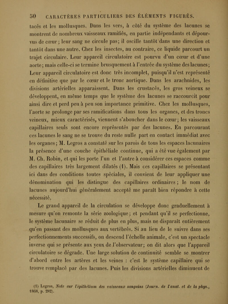 tacés et les mollusques. Dans les vers, à côté du système des lacunes se montrent de nombreux vaisseaux ramifiés, en partie indépendants et dépour- vus de cœur; leur sang ne circule pas; il oscille tantôtdans une direction et tantôt dans une autre. Chez les insectes, au contraire, ce liquide parcourt un trajet circulaire. Leur appareil circulatoire est pourvu d'un cœur et d'une aorte; mais celle-ci se termine brusquement à l'entrée du système des lacunes; Leur appareil circulatoire est donc très incomplet, puisqu'il n'est représenté en définitive que par le cœur et le tronc aortique. Dans les arachnides, les divisions artérielles apparaissent. Dans les crustacés, les gros veineux se développent, en même temps que le système des lacunes se raccourcit pour ainsi dire et perd peu à peu son importance primitive. Chez les mollusques, l'aorte se prolonge par ses ramifications dans tous les organes, et des troncs veineux, mieux caractérisés, viennent s'aboucher dans le cœur; les vaisseaux capillaires seuls sont encore représentés par des lacunes. En parcourant ces lacunes le sang ne se trouve du reste nulle part en contact immédiat avec les organes; M. Legros a constaté sur les parois de tous les espaces lacunaires la présence d'une couche épithéliale continue, qui a été vue également par M. Ch. Robin, et qui les porte l'un et Tautre à considérer ces espaces comme des capillaires très largement dilatés (1). Mais ces capillaires se présentant ici dans des conditions toutes spéciales, il convient de leur appliquer une dénomination qui les distingue des capillaires ordinaires ; le nom de lacunes aujourd'hui généralement accepté me paraît bien répondre à cette nécessité. Le grand appareil de la circulation se développe donc graduellement à mesure qu'on remonte la série zoologique; et pendant qu'il se perfectionne, le système lacunaire se réduit de plus en plus, mais ne disparaît entièrement qu'en passant des mollusques aux vertébrés. Si au lieu de le suivre dans ses perfectionnements successifs, on descend l'échelle animale, c'est un spectacle inverse qui se présente aux yeux de l'observateur; on dit alors que l'appareil circulatoire se dégrade. Une large solution de continuité semble se montrer d'abord entre les artères et les veines : c'est le système capillaire qui se trouve remplacé par des lacunes. Puis les divisions artérielles diminuent de (1) Legros, Note eur VépithéUuni des vaisseaux sanguins {Journ. de Vanat. et de la phys., 1868, p. 282).