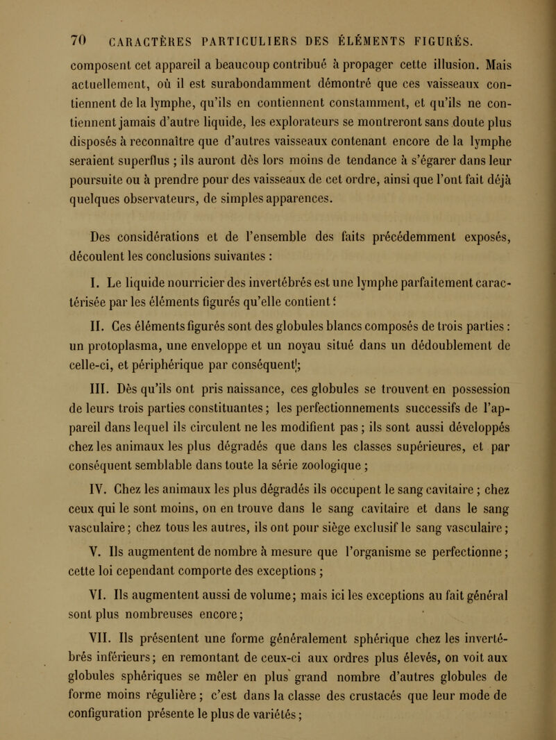 composent cet appareil a beaucoup contribué à propager cette illusion. Mais actuellement, où il est surabondamment démontré que ces vaisseaux con- tiennent de la lymphe, qu'ils en contiennent constamment, et qu'ils ne con- tiennent jamais d'autre liquide, les explorateurs se montreront sans doute plus disposés à reconnaître que d'autres vaisseaux contenant encore de la lymphe seraient superflus ; ils auront dès lors moins de tendance à s'égarer dans leur poursuite ou à prendre pour des vaisseaux de cet ordre, ainsi que l'ont fait déjà quelques observateurs, de simples apparences. Des considérations et de l'ensemble des faits précédemment exposés, découlent les conclusions suivantes : I. Le liquide nourricier des invertébrés est une lymphe parfaitement carac- térisée par les éléments figurés qu'elle contient î II. Ces éléments figurés sont des globules blancs composés de trois parties : un protoplasma, une enveloppe et un noyau situé dans un dédoublement de celle-ci, et périphérique par conséquent!; III. Dès qu'ils ont pris naissance, ces globules se trouvent en possession de leurs trois parties constituantes ; les perfectionnements successifs de l'ap- pareil dans lequel ils circulent ne les modifient pas ; ils sont aussi développés chez les animaux les plus dégradés que dans les classes supérieures, et par conséquent semblable dans toute la série zoologique ; IV. Chez les animaux les plus dégradés ils occupent le sang cavitaire ; chez ceux qui le sont moins, on en trouve dans le sang cavitaire et dans le sang vasculaire ; chez tous les autres, ils ont pour siège exclusif le sang vasculaire ; V. Ils augmentent de nombre a mesure que l'organisme se perfectionne ; cette loi cependant comporte des exceptions ; VI. Ils augmentent aussi de volume; mais ici les exceptions au fait général sont plus nombreuses encore; VIL Ils présentent une forme généralement sphérique chez les inverté- brés inférieurs ; en remontant de ceux-ci aux ordres plus élevés, on voit aux globules sphériques se mêler en plus grand nombre d'autres globules de forme moins régulière ; c'est dans la classe des crustacés que leur mode de configuration présente le plus de variétés ;