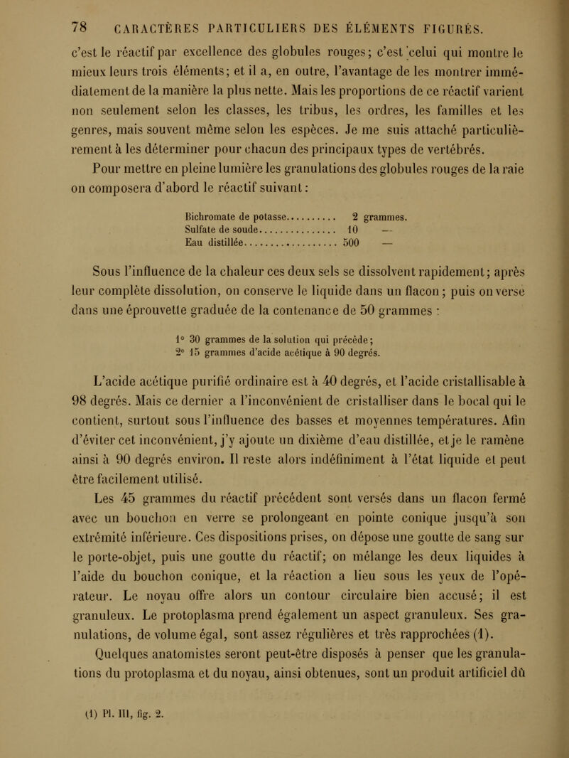 c'est le réactif par excellence des globules rouges; c'est celui qui montre le mieux leurs trois éléments; et il a, en outre, l'avantage de les montrer immé- diatement de la manière la plus nette. Mais les proportions de ce réactif varient non seulement selon les classes, les tribus, les ordres, les familles et les genres, mais souvent même selon les espèces. Je me suis attaché particuliè- rement à les déterminer pour chacun des principaux types de vertébrés. Pour mettre en pleine lumière les granulations des globules rouges de la raie on composera d'abord le réactif suivant : Bichromate de potasse 2 grammes. Sulfate de soude 10 — Eau distillée 500 — Sous l'influence de la chaleur ces deux sels se dissolvent rapidement; après leur complète dissolution, on conserve le liquide dans un flacon ; puis on verse dans une éprouvetle graduée de la contenance de 50 grammes : 1° 30 grammes de la solulion qui précède; 2° 15 grammes d'acide acétique à 90 degrés. L'acide acétique purifié ordinaire est à 40 degrés, et l'acide cristallisable à 98 degrés. Mais ce dernier a l'inconvénient de cristalliser dans le bocal qui le contient, surtout sous l'influence des basses et moyennes températures. Afin d'éviter cet inconvénient, j'y ajoute un dixième d'eau distillée, et je le ramène ainsi à 90 degrés environ. Il reste alors indéfiniment à l'état liquide et peut être facilement utilisé. Les 45 grammes du réactif précédent sont versés dans un flacon fermé avec un bouchon en verre se prolongeant en pointe conique jusqu'à son extrémité inférieure. Ces dispositions prises, on dépose une goutte de sang sur le porte-objet, puis une goutte du réactif; on mélange les deux liquides a l'aide du bouchon conique, et la réaction a lieu sous les yeux de l'opé- rateur. Le novau ofl're alors un contour circulaire bien accusé; il est granuleux. Le protoplasma prend également un aspect granuleux. Ses gra- nulations, de volume égal, sont assez régulières et très rapprochées (1). Quelques anatomistes seront peut-être disposés à penser que les granula- tions du protoplasma et du noyau, ainsi obtenues, sont un produit artificiel dû