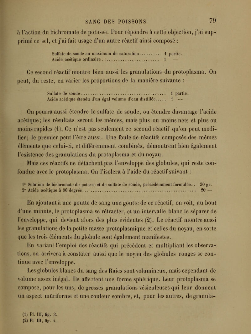 à Taction du bichromate de potasse. Pour répondre à cette objection, j'ai sup- primé ce sel, et j'ai fait usage d'un autre réactif ainsi composé : Sulfate de soude au maximum de saturation 1 partie. Acide acétique ordinaire 1 — Ce second réactif montre bien aussi les granulations du protoplasma. On peut, du reste, en varier les proportions de la manière suivante : Sulfate de soude ^ 1 partie. Acide acétique étendu d'un égal volume d'eau distillée 1 -- On pourra aussi étendre le sulfate de soude, ou étendre davantage l'acide acétique; les résultats seront les mêmes, mais plus ou moins nets et plus ou moins rapides (i). Ce n'est pas seulement ce second réactif qu'on peut modi- fier; le premier peut l'être aussi. Une foule de réactifs composés des mêmes éléments que celui-ci, et différemment combinés, démontrent bien également l'existence des granulations du protaplasma et du noyau. Mais ces réactifs ne détachent pas l'enveloppe des globules, qui reste con- fondue avec le protoplasma. On l'isolera à l'aide du réactif suivant : 1° Solution de bichromate de potasse et de sulfate de soude, précédemment formulée.. 30 gr. 2 Acide acétique à 90 degrés 20 — En ajoutant à une goutte de sang une goutte de ce réactif, on voit, au bout d'une minute, le protoplasma se rétracter, et un intervalle blanc le séparer de l'enveloppe, qui devient alors des plus évidentes (2). Le réactif monti^e aussi les gi^anulations de la petite masse protoplasmique et celles du noyau, en sorte que les trois éléments du globule sont également manifestes. En variant l'emploi des réactifs qui précèdent et multipliant les observa- tions, on arrivera à constater aussi que le noyau des globules rouges se con- tinue avec l'enveloppe. Les globules blancs du sang des Raies sont volumineux, mais cependant de volume assez inégal. Ils affe3tent une forme sphérique. Leur protoplasma se compose, pour les uns, de grosses gi^anulations vésiculeuses qui leur donnent un aspect mûriforme et une couleur sombre, et, pour les autres, de granula- (1) PI. m, fig. 3.