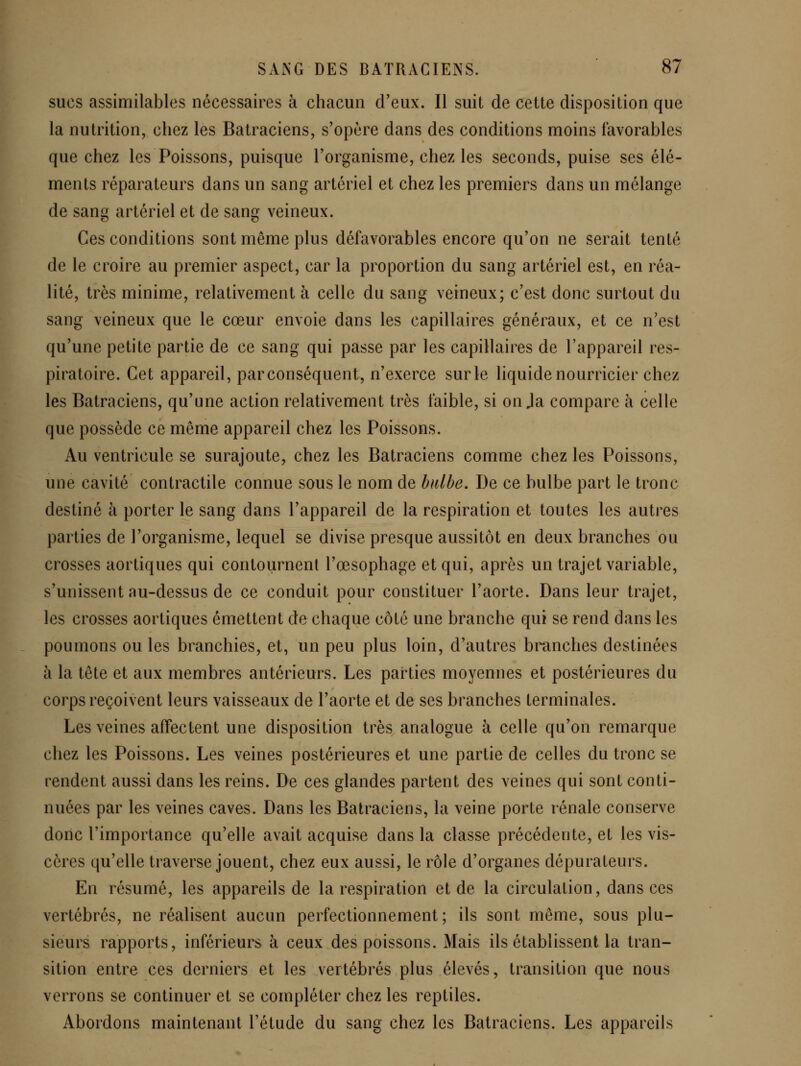 sucs assimilables nécessaires à chacun d'eux. Il suit de cette disposition que la nutrition, chez les Batraciens, s'opère dans des conditions moins favorables que chez les Poissons, puisque l'organisme, chez les seconds, puise ses élé- ments réparateurs dans un sang artériel et chez les premiers dans un mélange de sang artériel et de sang veineux. Ces conditions sont même plus défavorables encore qu'on ne serait tenté de le croire au premier aspect, car la proportion du sang artériel est, en réa- lité, très minime, relativement à celle du sang veineux; c'est donc surtout du sang veineux que le cœur envoie dans les capillaires généraux, et ce n'est qu'une petite partie de ce sang qui passe par les capillaires de l'appareil res- piratoire. Cet appareil, parconséquent, n'exerce sur le liquide nourricier chez les Batraciens, qu'une action relativement très faible, si on Ja compare à celle que possède ce même appareil chez les Poissons. Au ventricule se surajoute, chez les Batraciens comme chez les Poissons, une cavité contractile connue sous le nom de bidhe. De ce bulbe part le tronc destiné à porter le sang dans l'appareil de la respiration et toutes les autres parties de l'organisme, lequel se divise presque aussitôt en deux branches ou crosses aortiques qui contournent l'œsophage et qui, après un trajet variable, s'unissent au-dessus de ce conduit pour constituer l'aorte. Dans leur trajet, les crosses aortiques émettent de chaque côté une branche qui se rend dans les poumons ou les branchies, et, un peu plus loin, d'autres branches destinées à la tête et aux membres antérieurs. Les parties moyennes et postérieures du corps reçoivent leurs vaisseaux de l'aorte et de ses branches terminales. Les veines affectent une disposition très analogue à celle qu'on remarque chez les Poissons. Les veines postérieures et une partie de celles du tronc se rendent aussi dans les reins. De ces glandes partent des veines qui sont conti- nuées par les veines caves. Dans les Batraciens, la veine porte rénale conserve donc l'importance qu'elle avait acquise dans la classe précédente, et les vis- cères qu'elle traverse jouent, chez eux aussi, le rôle d'organes dépurateurs. En résumé, les appareils de la respiration et de la circulation, dans ces vertébrés, ne réalisent aucun perfectionnement; ils sont même, sous plu- sieurs rapports, inférieurs à ceux des poissons. Mais ils établissent la tran- sition entre ces derniers et les vertébrés plus élevés, transition que nous verrons se continuer et se compléter chez les reptiles. Abordons maintenant l'étude du sang chez les Batraciens. Les appareils