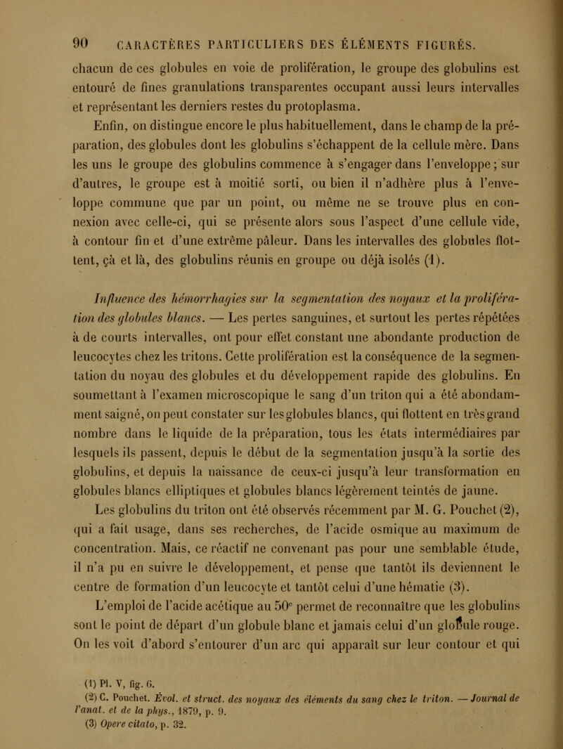 chacun de ces globules en voie de prolifération, le groupe des globulins est entouré de fines granulations transparentes occupant aussi leurs intervalles et représentant les derniers restes du protoplasma. Enfin, on distingue encore le plus habituellement, dans le champ de la pré- paration, des globules dont les globulins s'échappent de la cellule mère. Dans les uns le groupe des globulins commence h s'engager dans l'enveloppe; sur d'autres, le groupe est à moitié sorti, ou bien il n'adhère plus à l'enve- loppe commune que par un point, ou même ne se trouve plus en con- nexion avec celle-ci, qui se présente alors sous l'aspect d'une cellule vide, à contour fin et d'une extrême pâleur. Dans les intervalles des globules flot- tent, çà et là, des globulins réunis en groupe ou déjà isolés (i). Influence des hémorrhagies sur la segmentation des noyaux et la proliféra- tion des globules blancs. — Les pertes sanguines, et surtout les pertes répétées à de courts intervalles, ont pour effet constant une abondante production de leucocytes chez les tritons. Cette prolifération est la conséquence de la segmen- tation du noyau des globules et du développement rapide des globulins. En soumettant à l'examen microscopique le sang d'un triton qui a été abondam- ment saigné, on peut constater sur les globules blancs, qui flottent en très grand nombre dans le liquide de la préparation, tous les états intermédiaires par lesquels ils passent, depuis le début de la segmentation jusqu'à la sortie des globulins, et depuis la naissance de ceux-ci jusqu'à leur transformation en globules blancs elliptiques et globules blancs légèrement teintés de jaune. Les globulins du triton ont été observés récemment par M. G. Pouchet (2), qui a fait usage, dans ses recherches, de l'acide osmique au maximum de concentration. Mais, ce réactif ne convenant pas pour une semblable étude, il n'a pu en suivre le développement, et pense que tantôt ils deviennent le centre de formation d'un leucocyte et tantôt celui d'une hématie (8). L'emploi de l'acide acétique au 50*' permet de reconnaître que les globulins sont le point de départ d'un globule blanc et jamais celui d'un globule rouge. On les voit d'abord s'entourer d'un arc qui apparaît sur leur contour et qui (1) PI. V, fig. G. (2) C. Pouchet. Évol. et struct. des noyaux des éléments du sang chez le triton. — Journal de Vanat. et de la phys.,iH19, ^. 9. (3) Opère citato, p. 32.