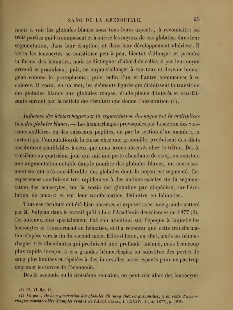 ment à voir les globules blancs sous tous leurs aspects, h reconnaître les trois parties qui les composent et à suivre les noyaux de ces globules dans leur segmentation, dans leur éruption, et dans leur développement ultérieur. Il verra les leucocytes se constituer peu à peu, bientôt s'allonger et prendre la forme des hématies, mais se distinguer d'abord de celles-ci par leur noyau arrondi et granuleux; puis, ce noyau s'allonger à son tour et devenir homo- gène comme le protoplasma; puis enfin l'un et l'autre commencer à se colorer. 11 verra, en un mot, les éléments figurés qui établissent la transition des globules blancs aux globules rouges, étude pleine d'intérêt et satisfai- sante surtout par la netteté des résultats que donne l'observation (1). Influence des hémorrhagies sur la segmentation des nogaux et la multiplica- tion des globules blancs. — Les hémorrhagies provoquées par la section des vais- seaux axillaires ou des vaisseaux poplités, ou par la section d'un membre, et surtout par l'amputation de la cuisse chez une grenouille, produisent des effets absolument semblables à ceux que nous avons observés chez le triton. Dès le troisième ou quatrième jour qui suit une perte abondante de sang, on constate une augmentation notable dans le nombre des globules blancs, un accroisse- ment surtout très considérable des globules dont le noyau est segmenté. Ces expériences conduisent très rapidement à des notions exactes sur la segmen- tation des leucocytes, sur la sortie des globulins par diapédèse, sur l'évo- lution de ceux-ci et sur leur tranformation définitive en hématies. Tous ces résultats ont été bien observés et exposés avec une grande netteté par M. Vulpian dans le travail qu'il a lu à l'Académie des sciences en 1877 (2). Cet auteur a plus spécialement fixé son attention sur l'époque à laquelle les leucocytes se transforment en hématies, et il a reconnu que cette transforma- lion s'opère vers la fin du second mois. Elle est lente, en effet, après les hémor- rhagies très abondantes qui produisent une profonde anémie, mais beaucoup plus rapide lorsque à ces grandes hémorrhagies on substitue des pertes de sang plus limitées et répétées à des intervalles assez espacés pour ne pas trop déprimer les forces de l'économie. Dès la seconde ou la troisième semaine, on peut voir alors des leucocytes (1) PI. VJ,fig. 11. (2) Vulpian, De la régénération des globules du sang chez les grenouilles, à la suite dliémor- rhagies considérables {Comptes rendus de VAcad. des se, t. LXXXIV, 4 juin 1877), p. 1279.