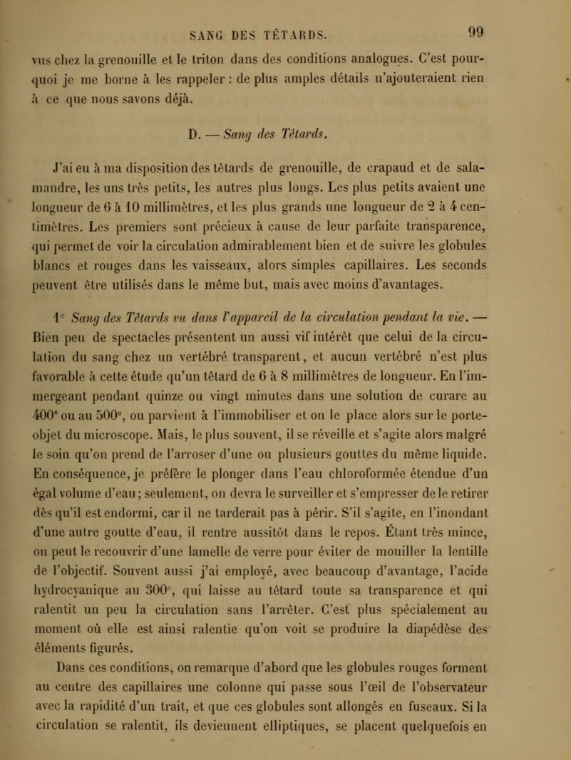 vus chez la grenouille et le triton dans des conditions analogues. C'est pour- quoi je me borne à les rappeler : de plus amples détails n'ajouteraient rien à ce que nous savons déjà. D. — Sang des Têtards, J'ai eu à ma disposition des têtards de grenouille, de crapaud et de sala- mandre, les uns très petits, les autres plus longs. Les plus petits avaient une longueur de 6 à 10 millimètres, et les plus grands une longueur de 2 à 4 cen- timètres. Les premiers sont précieux à cause de leur parfaite transparence, qui permet de voir la circulation admirablement bien et de suivre les globules blancs et rouges dans les vaisseaux, alors simples capillaires. Les seconds peuvent être utilisés dans le même but, mais avec moins d'avantages. 1° Sang des Têtards vu dans Vappareil de la circulation pendant la vie, — Bien peu de spectacles présentent un aussi vif intérêt que celui de la circu- lation du sang chez un vertébré transparent, et aucun vertébré n'est plus favomble à cette étude qu'un têtard de 6 à 8 millimètres de longueur. En l'im- mergeant pendant quinze ou vingt minutes dans une solution de curare au 400* ou au 500% ou parvient à Timmobiliser et on le place alors sur le porte- objet du microscope. Mais, le plus souvent, il se réveille et s'agite alors malgré le soin qu'on prend de l'arroser d'une ou plusieurs gouttes du même liquide. En conséquence, je préfère le plonger dans l'eau chloroformée étendue d'un égal volume d'eau ; seulement, on devra le surveiller et s'empresser de le retirer dès qu'il est endormi, car il ne tarderait pas à périr. S'il s'agite, en l'inondant d'une autre goutte d'eau, il rentre aussitôt dans le repos. Étant très mince, on peut le recouvrir d'une lamelle de verre pour éviter de mouiller la lentille de l'objectif. Souvent aussi j'ai employé, avec beaucoup d'avantage, l'acide hydrocyanique au 300% qui laisse au têtard toute sa transparence et qui ralentit un peu la circulation sans l'arrêter. C'est plus spécialement au moment où elle est ainsi ralentie qu'on voit se produire la diapédèse des éléments figurés. Dans ces conditions, on remarque d'abord que les globules rouges forment au centre des capillaires une colonne qui passe sous l'œil de l'observateur avec la rapidité d'un trait, et que ces globules sont allongés en fuseaux. Si la circulation se ralentit, ils deviennent elliptiques, se placent quelquefois en