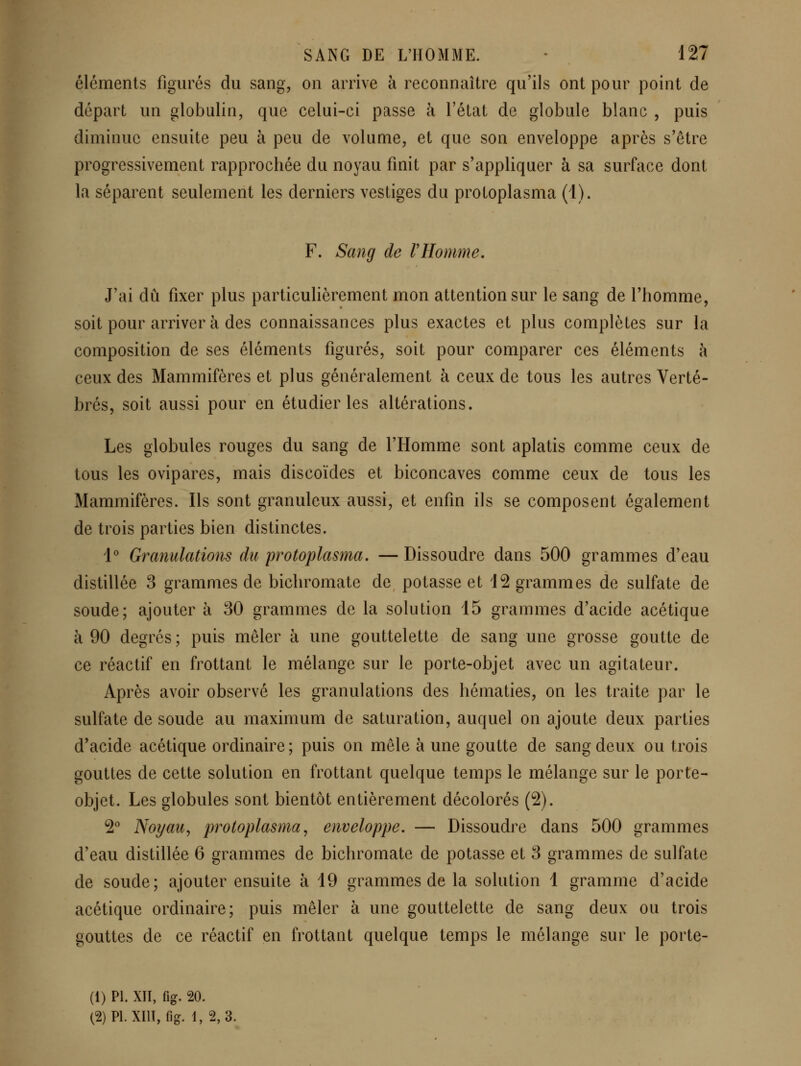 éléments figurés du sang, on arrive à reconnaître qu'ils ont pour point de départ un globulin, que celui-ci passe à l'état de globule blanc , puis diminue ensuite peu à peu de volume, et que son enveloppe après s'être progressivement rapprochée du noyau finit par s'appliquer à sa surface dont la séparent seulement les derniers vestiges du protoplasma (1). F. Sang de VHomme. J'ai dû fixer plus particulièrement mon attention sur le sang de l'homme, soit pour arriver à des connaissances plus exactes et plus complètes sur la composition de ses éléments figurés, soit pour comparer ces éléments à ceux des Mammifères et plus généralement à ceux de tous les autres Verté- brés, soit aussi pour en étudier les altérations. Les globules rouges du sang de l'Homme sont aplatis comme ceux de tous les ovipares, mais discoïdes et biconcaves comme ceux de tous les Mammifères. Ils sont granuleux aussi, et enfin ils se composent également de trois parties bien distinctes. i'' Granulations du protoplasma, — Dissoudre dans 500 grammes d'eau distillée 3 grammes de bichromate de potasse et 12 grammes de sulfate de soude; ajouter à 30 grammes de la solution 15 grammes d'acide acétique à 90 degrés ; puis mêler à une gouttelette de sang une grosse goutte de ce réactif en frottant le mélange sur le porte-objet avec un agitateur. Après avoir observé les granulations des hématies, on les traite par le sulfate de soude au maximum de saturation, auquel on ajoute deux parties d'acide acétique ordinaire ; puis on mêle à une goutte de sang deux ou trois gouttes de cette solution en frottant quelque temps le mélange sur le porte- objet. Les globules sont bientôt entièrement décolorés (2). 2* Noyau, protoplasma, enveloppe. — Dissoudre dans 500 grammes d'eau distillée 6 grammes de bichromate de potasse et 3 grammes de sulfate de soude; ajouter ensuite à 19 grammes de la solution 1 gramme d'acide acétique ordinaire; puis mêler à une gouttelette de sang deux ou trois gouttes de ce réactif en frottant quelque temps le mélange sur le porte- Ci) PI. XII, fig. 20. (2) PL Xm, fig. 1, 2, 3.